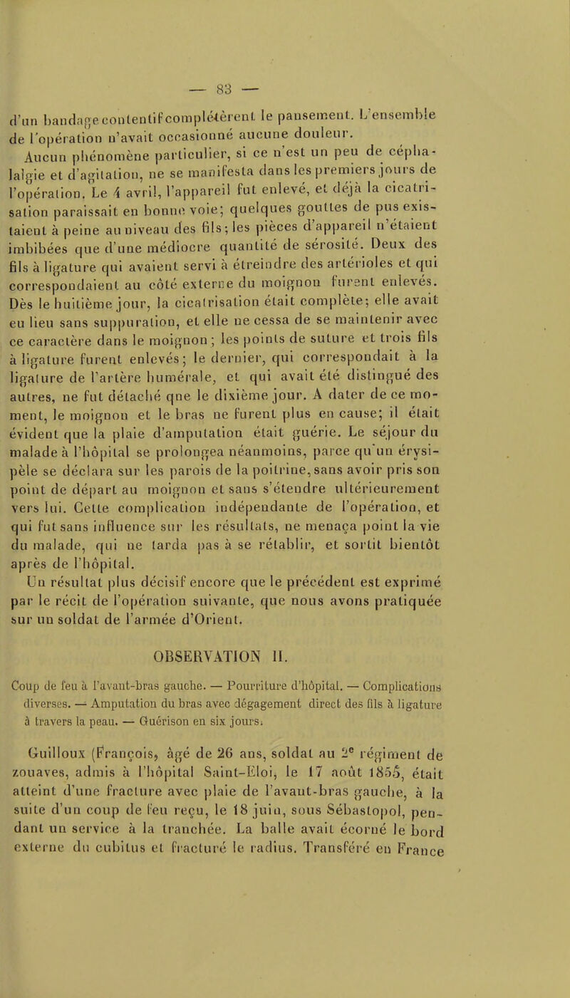 d'un bandnçîeconlentifcomplélèrenl le pansement. L'ensemble de l'opération n'avait ocoasionné aucune douleur. Aucun phénomène particulier, si ce n'est un peu de cépha- lalgie et d'af^iialion, ne se manifesta dans les premiers jours de l'opération. Le 4 avril, l'appareil fut enlevé, et déjà la cicatri- sation paraissait en bonne voie; quelques gouttes de pus exis- taient à peine au niveau des fils; les pièces d'appareil n'étaient imbibées que d'une médiocre quantité de sérosité. Deux des fils à ligature qui avaient servi à étreindre des artérioles et qui correspondaient au côté externe du moignon furent enlevés. Dès le huitième jour, la cicatrisation était complète; elle avait eu lieu sans suppuration, et elle ne cessa de se maintenir avec ce caractère dans le moignon ; les points de suture et trois fils à ligature furent enlevés; le dernier, qui correspondait à la ligature de l'artère humérale, et qui avait été distingué des autres, ne fut détaché qne le dixième jour. A dater de ce mo- ment, le moignon et le bras ne furent plus en cause; il était évident que la plaie d'amputation était guérie. Le séjour du malade à l'hôpital se prolongea néanmoins, parce qu'un érysi- pèle se déclara sur les parois de la poitrine, sans avoir pris son point de départ au moignon et sans s'étendre ultérieurement vers lui. Cette complication indépendante de l'opération, et qui fut sans influence sur les résultats, ne menaça point la vie du malade, qui ne larda pas à se rétablir, et sortit bientôt après de l'hôpital. Un résultat plus décisif encore que le précédent est exprimé par le récit de l'opération suivante, que nous avons pratiquée sur un soldat de l'armée d'Orient. OBSERVATION II. Coup de l'eu à i a\ aut-bras gauche. — Pourriture d'hôpital. — CompHcationt) diverses. — Amputation du bras avec dégagement direct des (ils à ligature à travers la peau. — Guérison en six jours; Guilloux (F'rançois, âgé de 26 ans, soldat au 2 régiment de zouaves, admis à l'hôpital Saint-Eloi, le 17 août 1855, était atteint d'une fracture avec plaie de l'avaut-bras gauche, à la suite d'un coup de feu reçu, le 18 juiu, sous Sébastopol, pen- dant un service à la tranchée. La balle avait écorné le bord externe du cubitus et fracturé le radius. Transféré eu France