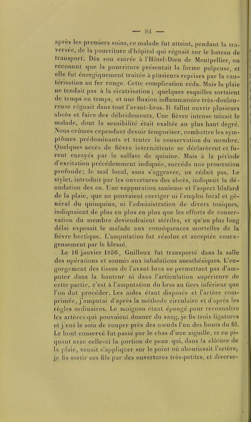 après les premiers soins, ce malade fut atteint, pendant la tra- versée, de la pourriture d'hôpital qui régnait sur le bateau de transport. Dès son entrée à l'Hôtel-Dieu de Montpellier, on reconnut que la pourriture présentait la forme pulpeuse, et elle fut énergiquement traitée à plusieurs reprises par la cau- térisation au fer rouge. Cette complication céda. Mais la plaie ne tendait pas à la cicatrisation ; quelques esquilles sortaient de temps en temps, et une fluxion inflammatoire très-doulou- reuse régnait dans tout l'avant-bras. Il fallut ouvrir plusieurs abcès et faire des débridements. Une fièvre intense minait le malade, dont la sensibilité était exaltée au plus haut degré. Nous crûmes cependant devoir temporiser, combattre les sym- ptômes prédominants et tenter la conservation du membre. Quelques accès de fièvre intermittente se déclarèrent et fu- rent enrayés par le sulfate de quinine. Mais à la période d'excitation précédemment indiquée, succéda une prosiralion profonde; le mal local, sans s'aggraver, ne cédait pas. Le stylet, intioduit par les ouvertures des abcès, indiquait la dé- nudation des os. Une suppuration sanieuse et l'aspect blafard de la plaie, que ne pouvaient corr iger ni l'emploi local et gé- néral du quinquina, ni l'administration de divers Ioniques, indiquaient de plus en plus en plus que les efforts de conser- vation du membre deviendraient stériles, et qu'un plus long délai exposait le malade aux conséquences mortelles de la fièvre hectique. L'amputation fut résolue et acceptée coura- geusement par le blessé. Le 16 janvier lb56, Guilloux fut transporté dans la salle des opérations et soumis aux inhalations anesthésiques. L'en- gorgement des tissus de l'avant bras ne permettant pas d'am- puter dans la hauteur ni dans l'articulation supérieure de celte pai'tie. c'est à l'amputation du bras au tiers inférieur que l'on dut procéder. Les aides élant disposés et l'artère com- primée, j'amputai d'après la méthode circulaire et d'après les règles ordinaires. Le moignon étant épongé pour reconnaître les artères qui pouvaient donner du sang, je fis trois ligatures et j'eus le soin de couper près des nœuds l'un des bouts du fil. Le bout conservé fut passé par le chas d'une aiguille, et en pi- quant avec celle-ci la portion de peau qui, dans (a clôture de la plaicj venait s'appliquer sur le point oiî. aboutissait l'artère, je lis sortir ces fils par des ouvertures très-petites, et diverse-