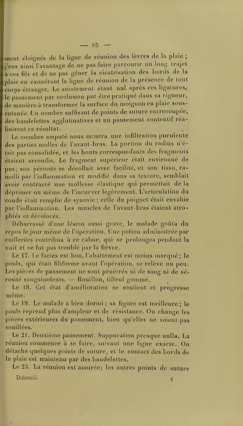 ment éloignés de la lijïiie de réunion des lèvres de la plaie ; j'eus ainsi l'avautajîe de ne pas faire parcourir un loujï Irajet à ces fils el de ne pas gêner la cicatrisation des bords de la plaie en exonérant la ligue de réunion de la présence de tout corps étranger. Le suintement étant nul après ces ligatures, le pansement par occlusion put être pratiqué dans sa rigueur, de manière à transformer la surface du moignon en plaie sous- cutanée. Un nombre suffisant de points de suture enlrecou|)ée, des bandelettes agglutinatives et un pansement contenlif réa- lisèrent ce résultat. Le membre amputé nous montra une infiltration purulente des parties molles de l'avant-bras. La portion du radius n'é- tait pas consolidée, et les bouts correspondants de» fragments étaient arrondis. Le fragment supérieur était environné de pus; son périoste se décollait avec facilité, et son tissu, ra- molli par l'inflammation et modifié dans sa texture, semblait avoir contracté une mollesse élastique qui permettait de la déprimer ou même de l'incurver légèrement. L'articulation du coude était remplie de synovie ; celle du poignet était envahie par l'inflammation. Les muscles de Tavant-bras étaient atro- phiés et décolorés. Débarrassé d'une lésion aussi grave, le malade goûta du repos le jour même de l'opération. Une potion administrée par cuillerées contribua à ce calme, qui se prolongea pendant la nuit et ne fut pas troublé |)ar la fièvre. Le 17. 1-e faciès est bon, l'abattement est moins inarqué; le pouls, qui était filiforme avant l'opération, se relève un peu. Les pièces de pansement ne sont pénétrés ni de sang ni de sé- rosité sanguinolents. — Bouillon, tilleul gommé. Le 18. Cet élat d'amélioration se soutient et progresse même. Le 19. Le malade a bien dormi ; sa figure est meilleure; le pouls reprend plus d'ampleur et de résistance. On change les pièces extérieures du pansement, bien qu'elles ne soient pas souillées. Le 21. Deuxième pansement. Suppuration presque nulle. La réunion commence à se faire, suivant une ligne exacte. Ou détache (|uelques points de suture, et le contact des l)ords de la plaie est maintenu par des bandelettes. Le 23. La réunion est assurée; les autres points de suture Dubrueil. g