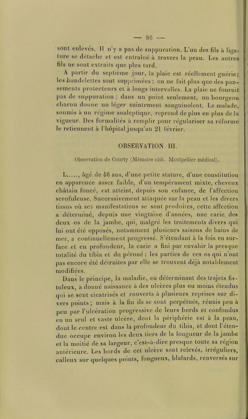 sont enlevés, 11 n'y a pas de suppuration. L'un des fils à liga- ture se détache et est entraîné à travers la |)eau. Les autres tils ne sont cxtrails que plus lard. A partir du septième jour, la plaie est réellement guérie; Ies4)andclet(es sont supprimées ; on ne fait plus que des pan- sements protecteurs et à longs inlervalles. La plaie ne fournit pas de suppuration; dans un point seulement, un bourgeon cliarnu donne un léger suintement sanguinolent. Le malade, soumis à un régime anale|)tique, reprend déplus en plus de la vigueur. Des formalités à remplir ()0ur régulariser sa réforme le retiennent à Tliopilal jusqu'au 21 février. OBSERVATION IlL Observation de Courty (Mémoire cité. Montpellier médical). L , âgé de 46 ans, d'une petite stature, d'une constitution en apparence assez faible, d'un tempérament mixte, cheveux châtain foncé, est atteint, depuis son enfance, de l'affection scrofuleuse. Successivement attaquée sur la peau et les divers tissus où ses manifestations se sont |)rodiiiles, cette affection a déterminé, depuis une vingtaine d'années, une carie, des deux os de la jambe, qui, malgré les traitements divers qui lui ont été opposés, notamment plusieurs saisons de bains de mer, a continuellement progressé. S'étendant à la fois en sur- face et en profondeur, la carie a fini par envahir la presque totalité du tibia et du péroné; les parties de ces os qui n'ont pas encore été détruites par elle se trouvent déjà notablement modifiées. Dans le princi|)e, la maladie, en déterminant des trajets fis- tuleux, a donné naissance à des ulcères plus ou moins étendus qui se sont cicatrisés et rouverts à plusieurs reprises sur di- vers points ; mais à la tin ils se sont perpétués, réunis peu à peu par l'ulcération progressive de leurs bords et confondus en un seul et vaste ulcère, dont la périphérie est à la peau, dont le centre est dans la profondeur du tibia, et dont l'éten- due occupe environ les deux tiers de la longueur de la jambe et la moitié de sa largeur, c'est-à-dire presque toute sa région antérieure. Les bords de cet ulcère sont relevés, irréguliers, calleux sur quelques points, fongueux, blafards, renversés sur