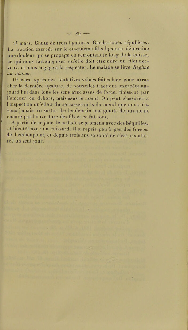 17 mars. Chute de (rois lif^^atures. Garde-robes réj^ulières. La iraction exercée sur le cinquième fil à lif^alure délermirie une douleur (juise propa^j^e en remontant le long de la cuisse, ce qui nous Fait supposer qu'elle doit étreindre un filet ner- veux, et nous engafje à la respecter. Le malade se lève. Régime ad libiluin, 19 mars. Après des tentatives vaines faites hier j.'our arra- cher la dernière ligature, de nouvelles tractions exercées au- jourd'hui dans tous les sens avec assez de force, finissent par l'amener en dehors, mais sans !e nœud. On peut s'assurer à l'inspection qu'elle a dû se casser près du nœud que nous n'a- vons jamais vu sortir. Le lendemain une goutte de pus sortit encore par l'ouverture des fils et ce fut toul. A parlir de ce jour, le malade se promena avec des béquilles, et bienlôt avec un cuissard. Il a repris peu à peu des forces, de l'embonpoint, et depuis (rois ans sa santé ne s'est pas alté- rée un seul jour.