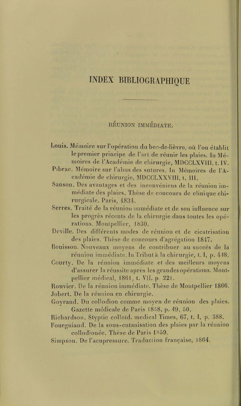 INDEX BIBLIOGRAPHIQUE RÉUNION IMMÉDIATE. Louis. Mémoire sur l'opératloQ du beo-de-lièvre, où l'on établit le premier principe de l'arl de réunir les plaies. In Mé- moires de l'Académie de cliirurjrie, MDCCLXVIII, t. IV. Pibrac. Mémoire sur l'abus des sutures. In Mémoires de l'A- cadémie de chirurgie, MDCCLXXVIII, t. III. Sanson. Des avantages et des inconvéniens de la réunion im- médiate des plaies. Thèse de concours de clinique chi- rurgicale. Paris, 1834. Serres. Traité de la réunion immédiate et de son influence sur les progrès récents de la chirurgie dans toutes les opé- rations. Montpellier, 1830. Deville. Des différents modes de réunion et de cicatrisation des plaies. Thèse de concours d'agrégation 18i7. Bouisson. Nouveaux moyens de contribuer au succès de la réunion immédiate. In Tribut à la chirurgie, t. I, p. 418. Courty. De la réunion immédiate et des meilleurs moyens d'assurer la réussite après les grandes opérations. Mont- pellier médical, 1861, t. VII. p 221. Rouvier. De la réunion immédiate. Tiièse de Montpellier 1866. Jobert. De la réunion en chirurgie. Govrand. Du coliodion comme moyen de réunion des plaies. Gazette médicale de Paris 1858, p. 49, 50. Richardson. Styplic colloid. médical Times, 67, t. ï, p. 388. Fourgniand. De la sous-cutaoisation des plaies par la réunion collodionée. Thèse de Paris 1S59.
