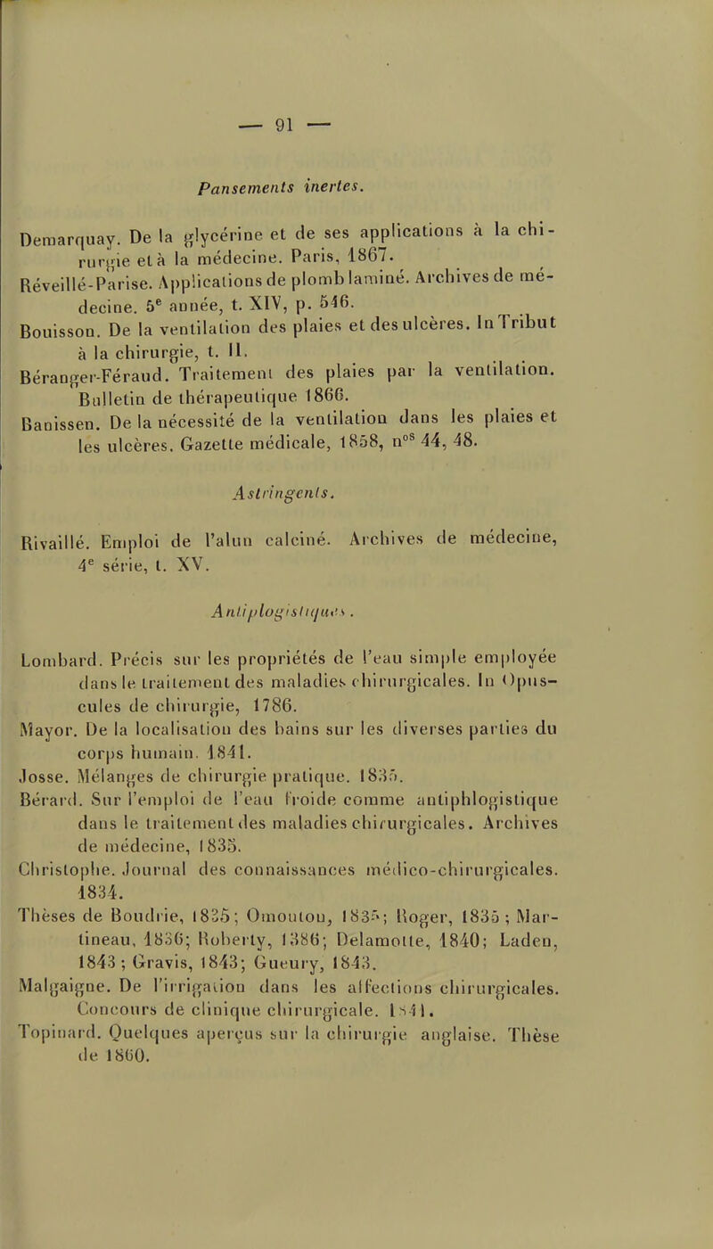 Pansements inertes. Demarquay. De la glycérine et de ses applications à la chi- rurj'ie et à la médecine. Paris, 1867. Réveillé-Parise. Applications de plomb laminé. Archives de mé- decine. 5^ année, t. XIV, p. 546. BouissoQ. De la ventilation des plaies et des ulcères. In Tribut à la chirurgie, t. II. Béranger-Féraud. Traitement des plaies par la ventilation. Bulletin de thérapeutique 1866. Banissen. De la nécessité de la ventilation dans les plaies et les ulcères. Gazette médicale, 1858, 44, 48. Astringenls. Rivaillé. Emploi de l'alun calciné. Archives de médecine, 4* série, t. XV. AnliiiilogislKjut's . Lombard. Précis sur les propriétés de l'eau simple employée dans le traitement des maladies c hirurgicales. In Opus- cules de chirurgie, 1786. Aîayor, De la localisatiou des bains sur les diverses parties du corps humain. 1841. .losse. Mélanges de chirurgie pratique. I83â. Bérard. Sur l'emploi de l'eau l'roide comme antiphlogistique dans le traitement des maladies chi/ urgicales. Archives de médecine, I 835. Christophe. Journal des connaissances médico-chirurgicales. 1834. Thèses de Boudrie, 1825; Oiuouiou, 183''; Boger, 1835; Mar- tineau, l8o6; Hoherty, 1386; DelamoHe, 1840; Laden, 1843; Gravis, 1843; Gueury, 1843. Malgaigne. De l'irrigation dans les alfeclions chirurgicales. Concours de clinique chirurgicale. Is4|. Topiiiard. Qut'lques apeiçus sur la chirurgie anglaise. Thèse lie 1800.