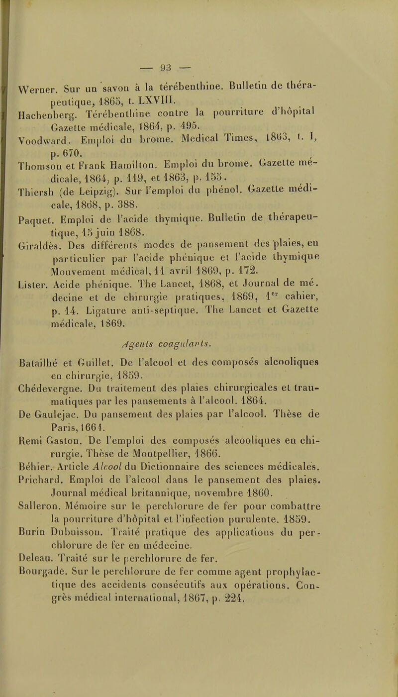 VVerner. Sur un savon à la térébenlhine. Bulletin de théra- peutique, 1865, t. LXVIII. Hachenberg-. Térébeotliine contre la pourriture d'hôpital Gazette médicale, 1864, p. 495. Voodward. Emploi du brome. Médical Times, l8t)3, 1. I, p. 670. Thomson et Frank Hamilton. Emploi du brome. Gazette mé- dicale, 1864; p. 119, et 1863, p. 155. Thiersh (de Leipzig). Sur l'emploi du phénol. Gazette médi- cale, 1868, p. 388. Paquet. Emploi de l'acide ihymique. Bulletin de thérapeu- tique, 15 juin 1868. Giraldès. Des différents modes de pansement des plaies, en particulier par l'acide phéuique et l'acide ihymique Mouvemeni médical, 11 avril 1869, p. 172. Lister. Acide phénique. The Lancet, 1868, et Journal de mé. decine et de chirurf,ie pratiques, 1869, l*'^ cahier, p. 14. Ligature anii-septique. The Lancet et Gazette médicale, 1869. Jgenls coagalavls. Batailhé et Guillef. De l'alcool et des composés alcooliques en chirurgie, 1859. Chédevergne. Du traitement des plaies chirurgicales et trau- matiques par les pansements â l'alcool. 1864. De Gaulejac. Du pansement des plaies par l'alcool. Thèse de Paris, 166 î. Remi Gaston. De l'emploi des composés alcooliques en chi- rurgie. Thèse de Montpellier, 1866. Béhier. Article Alcool du Dictionnaire des sciences médicales. Prichard. Emploi de l'alcool dans le pansement des plaies. Journal médical britannique, novembre 1860. Salleron. Mémoire sur le perchtorure de fer pour combattre la pourriture d'hôpital et l'infection purulente. 1859. Burin Dubuissou. Traité pratique des applications du per- chlorure de fer en médecine. Deleau. Traité sur le perchlorure de fer. Bourgade. Sur le perchlorure de fer comme agent prophylac- tique des accidents consécutifs aux opérations. Con- grès médical international, 1867, p. 224.