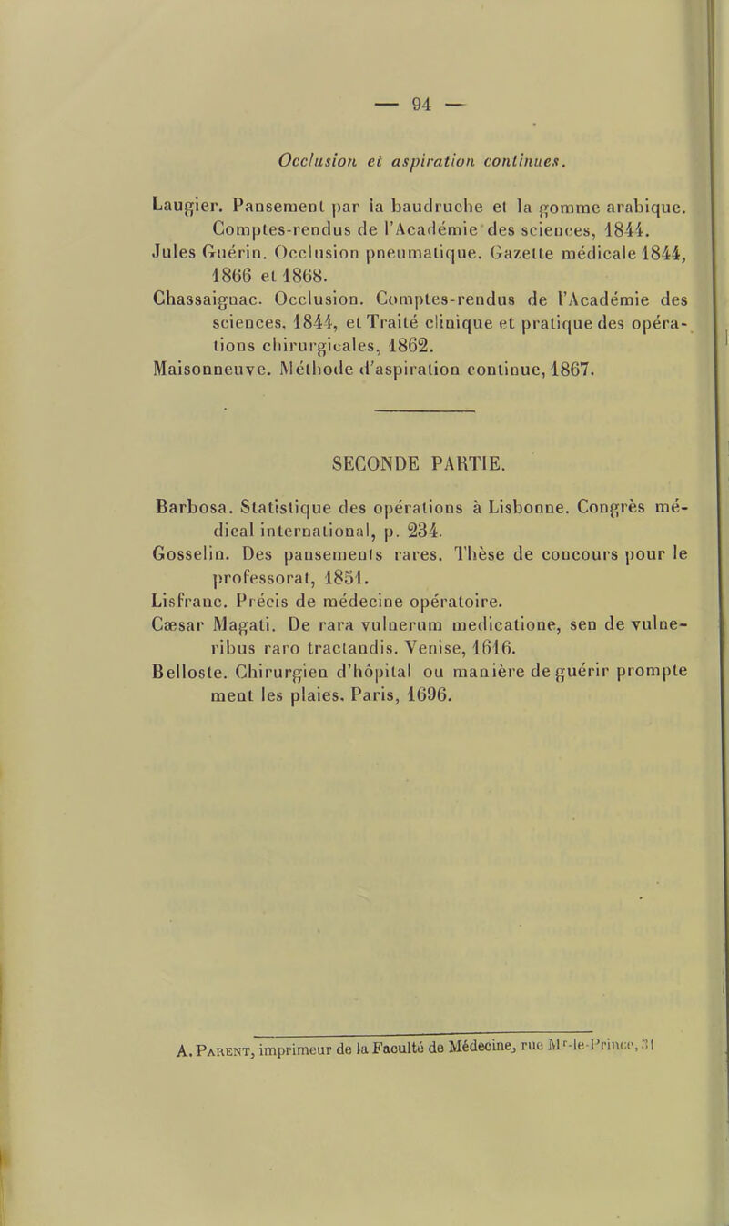 Occlusion el aspiration continues, Lau{![ier. Pansement par ia baudruche et la {romrae arabique. Comptes-rendus de l'Académie des sciences, 1844. Jules (ruérin. Occlusion pneumatique. Gazette médicale 1844, 1866 et 1868. Chassaiguac Occlusion. Comptes-rendus de l'Académie des sciences, 1844, et Traité clinique et pratique des opéra- tions chirurgicales, 1862. Maisonneuve. Méthode d'aspiration continue, 1867. SECONDE PARTIE. Barbosa. Statistique des opérations à Lisbonne. Congrès mé- dical international, p. 234. Gosselin. Des pansements rares. Thèse de concours pour le ])roPessorat, 1851. Lisfranc. Précis de médecine opératoire. Csesar Magati. De rara vulnerum medicatione, sen de vulne- ribus raro tractandis. Venise, 1616. Bellosle. Chirurgien d'hôpital ou manière de guérir prompte ment les plaies. Paris, 1696. A. Parent, imprimeur de la Faculté de Médecine^ rue M-'-lePrincf, :;i