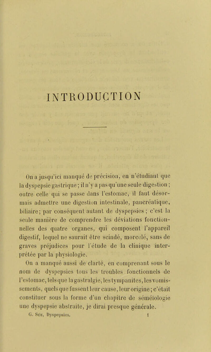 INTRODUCTION On a jusqu'ici manqué de précision, en n'éludiaiil que la dyspepsie gastrique ; il n'y a pas qu'une seule digestion ; outre celle qui se passe dans l'estomac, il faut désor- mais admettre une digestion intestinale, pancréatique, biliaire; par conséquent autant de dyspepsies ; c'est la seule manière de comprendre les déviations fonction- nelles des quatre organes, qui composent l'appareil digestif, lequel ne saurait être scindé, morcelé, sans de graves préjudices pour l'étude de la clinique inter- prétée par la physiologie. On a manqué aussi de clarté, en comprenant sous le nom de dyspepsies tous les troubles fonctionnels de l'estomac, tels que lagastralgie,lestympanites,lesvomis- sements, quels que fussent leur cause, leur origine ; c'était constituer sous la forme d'un chapitre de séméïologie une dyspepsie abstraite, je dirai presque générale. G. Sée, Dyspepsies, i