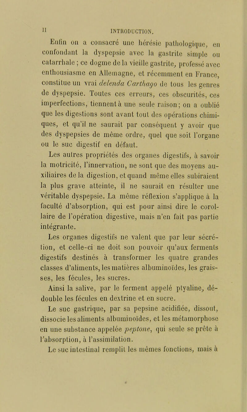 Enfin on a consacré une hérésie pathologique, en confondant la dyspepsie avec la gastrite simple ou catarrhale ; ce dogme de la vieille gastrite, professé avec enthousiasme en Allemagne, et récemment en France, constitue un vrai delenda Carthago de tous les genres de dyspepsie. Toutes ces erreurs, ces obscurités, ces imperfections, tiennent à une seule raison; on a oublié que les digestions sont avant tout des opérations chimi- ques, et qu'il ne saurait par conséquerit y avoir que des dyspepsies de même ordre, quel que soit l'organe ou le suc digestif en défaut. Les autres propriétés des organes digestifs, à savoir la motricité, l'innervation, ne sont que des moyens au- xiUaires delà digestion, et quand même elles subiraient la plus grave atteinte, il ne saurait en résulter une véritable dyspepsie. La même réflexion s'applique à la faculté d'absorption, qui est pour ainsi dire le corol- laire de l'opération digestive, mais n'en fait pas partie intégrante. Les organes digestifs ne valent que par leur sécré- tion, et celle-ci ne doit son pouvoir qu'aux ferments digestifs destinés à transformer les quatre grandes classes d'aliments, les matières albuminoïdes, les grais- ses, les fécules, les sucres. Ainsi la salive, par le ferment appelé ptyaline, dé- double les fécules en dextrine et en sucre. Le suc gastrique, par sa pepsine acidifiée, dissout, dissocie lesahments albuminoïdes, et les métamorphose en une substance appelée peptone^ qui seule se prête à l'absorption, à l'assimilation. Le suc intestinal remplit les luêmes fonctions, mais à «