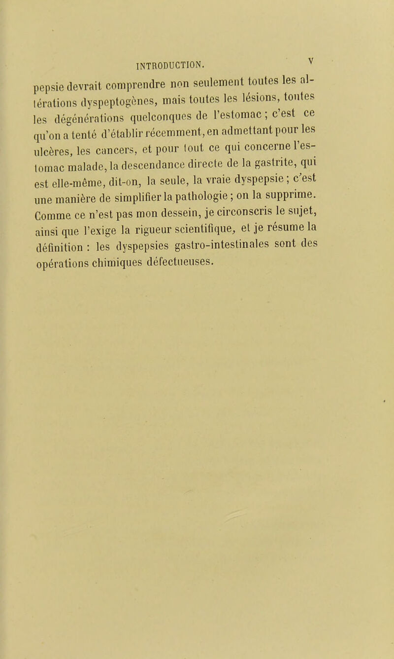 pepsie devrait comprendre non seulement toutes les al- térations dyspeptogènes, mais toutes les lésions, toutes les dégénérations quelconques de l'estomac ; c'est ce qu'on a tenté d'établir récemment, en admettant pour les ulcères, les cancers, et pour tout ce qui concerne l'es- lomac malade, la descendance directe de la gastrite, qui est elle-même, dit-on, la seule, la vraie dyspepsie; c'est une manière de simplifier la pathologie ; on la supprime. Comme ce n'est pas mon dessein, je circonscris le sujet, ainsi que l'exige la rigueur scientifique, et je résume la définition : les dyspepsies gastro-intestinales sont des opérations chimiques défectueuses.