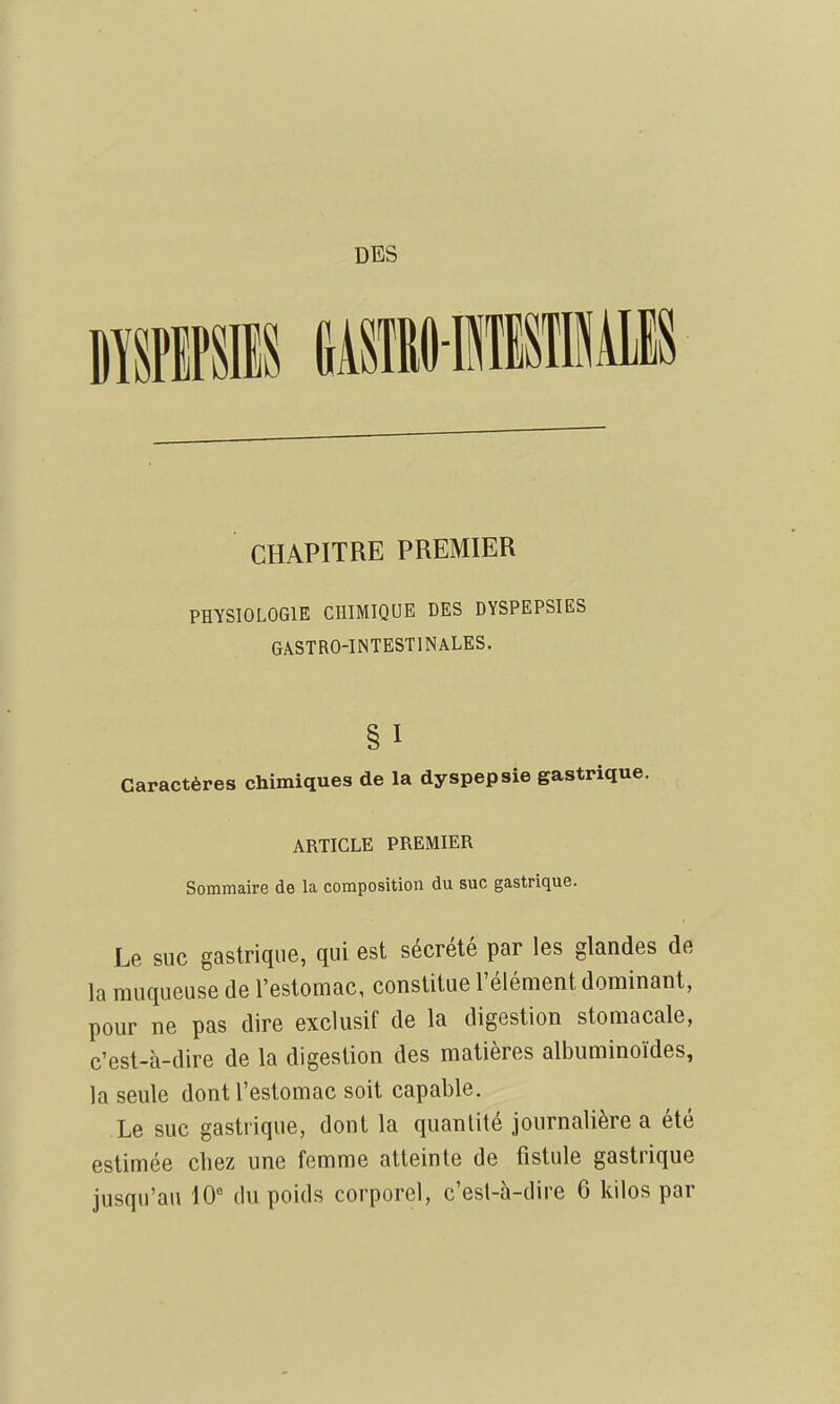 DBS CHAPITRE PREMIER PHYSIOLOGIE CHIMIQUE DES DYSPEPSIES GÂSTRO-INTESTINALES. § I Caractères chimiques de la dyspepsie gastrique. ARTICLE PREMIER Sommaire de la composition du suc gastrique. Le suc gastrique, qui est sécrété par les glandes de la muqueuse de l'estomac, constitue l'élément dominant, pour ne pas dire exclusif de la digestion stomacale, c'est-à-dire de la digestion des matières albuminoïdes, la seule dont l'estomac soit capable. Le suc gastrique, dont la quantité journalière a été estimée chez une femme atteinte de fistule gastrique jusqu'au 10 tlu poids corporel, c'est-à-dire 6 kilos par