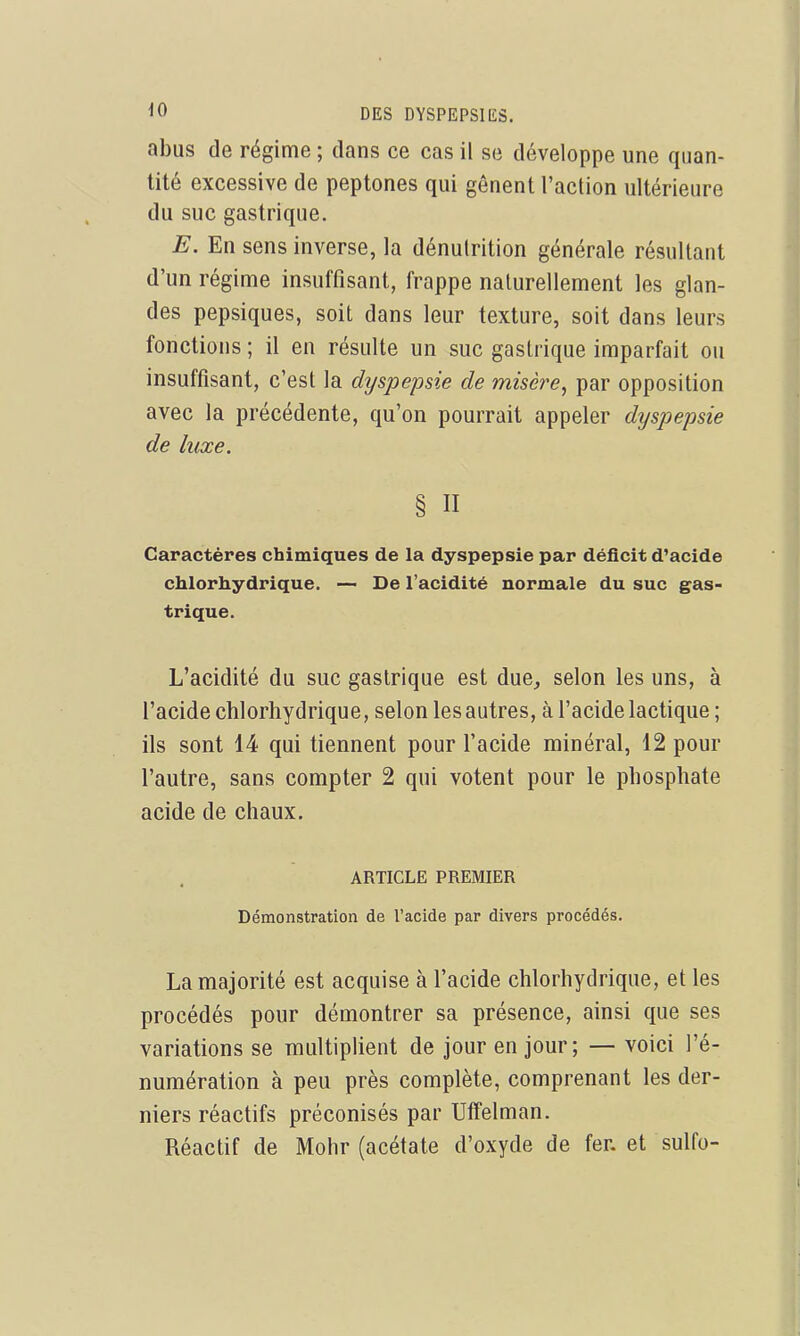 abus de régime ; dans ce cas il se développe une quan- tité excessive de peptones qui gênent l'action ultérieure du suc gastrique. E. En sens inverse, la dénulrition générale résultant d'un régime insuffisant, frappe naturellement les glan- des pepsiques, soit dans leur texture, soit dans leurs fonctions ; il en résulte un suc gastrique imparfait ou insuffisant, c'est la dyspepsie de misère, par opposition avec la précédente, qu'on pourrait appeler dyspepsie de luxe. § n Caractères chimiques de la dyspepsie par déficit d'acide chlorhydrique. — De l'acidité normale du suc gas- trique. L'acidité du suc gastrique est due, selon les uns, à l'acide chlorhydrique, selon les autres, à l'acide lactique ; ils sont 14 qui tiennent pour l'acide minéral, 12 pour l'autre, sans compter 2 qui votent pour le phosphate acide de chaux. ARTICLE PREMIER Démonstration de Tacide par divers procédés. La majorité est acquise à l'acide chlorhydrique, et les procédés pour démontrer sa présence, ainsi que ses variations se multiplient de jour en jour; — voici l'é- numération à peu près complète, comprenant les der- niers réactifs préconisés par Uffelman. Réactif de Mohr (acétate d'oxyde de fer. et sulfo-