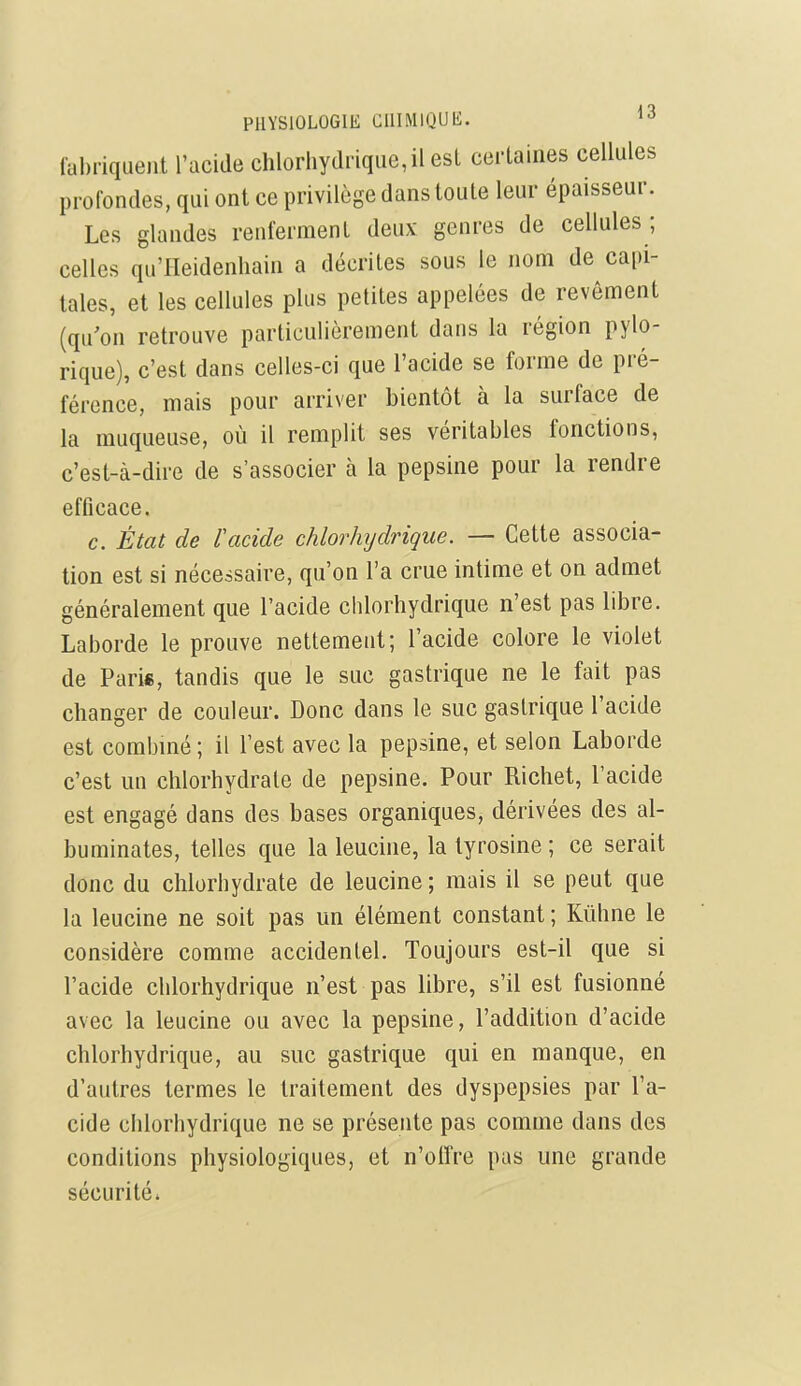 PllYSlOLOGIt; CUIMlQUIi. fabriquent l'acide chloriiydriqiie,il est certaines cellules profondes, qui ont ce privilège dans toute leur épaisseur. Les glandes renferment deux genres de cellules ; celles qu'Heidenhain a décrites sous le nom de capi- tales, et les cellules plus petites appelées de revôment (qu'on retrouve particulièrement dans la région pylo- rique), c'est dans celles-ci que l'acide se forme de pré- férence, mais pour arriver bientôt à la surface de la muqueuse, où il remplit ses véritables fonctions, c'est-à-dire de s'associer à la pepsine pour la rendre efficace, c. État de l'acide chlorhijdrique. — Cette associa- tion est si nécessaire, qu'on l'a crue intime et on admet généralement que l'acide chlorhydrique n'est pas libre. Laborde le prouve nettement; l'acide colore le violet de Paris, tandis que le suc gastrique ne le fait pas changer de couleur. Donc dans le suc gastrique l'acide est combmé ; il l'est avec la pepsine, et selon Laborde c'est un chlorhydrate de pepsine. Pour Richet, l'acide est engagé dans des bases organiques, dérivées des al- buminates, telles que la leucine, la tyrosine ; ce serait donc du chlorhydrate de leucine ; mais il se peut que la leucine ne soit pas un élément constant ; Kûhne le considère comme accidentel. Toujours est-il que si l'acide chlorhydrique n'est pas libre, s'il est fusionné avec la leucine ou avec la pepsine, l'addition d'acide chlorhydrique, au suc gastrique qui en manque, en d'autres termes le traitement des dyspepsies par l'a- cide chlorhydrique ne se présente pas comme dans des conditions physiologiques, et n'oiïre pas une grande sécurité.