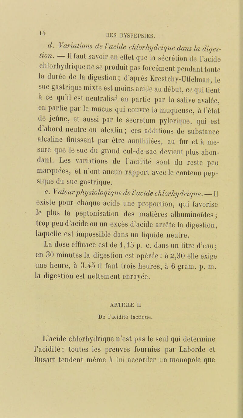 d. Variations de Vacide chlorhydrique dans la diges- tion. — Il faut savoir en elïet que la sécrélion de l'acide chlorhydrique ne se produit pas forcément pendant toute la durée de la digestion; d'après Krestchy-Uffelman, le suc gastrique mixte est moins acide au début, ce qui tient à ce qu'il est neutralisé en partie par la salive avalée, en partie par le mucus qui couvre la muqueuse, à l'état de jeûne, et aussi par le secretum pylorique, qui est d'abord neutre ou alcalin ; ces additions de substance alcaline finissent par être annihilées, au fur et à me- sure que le suc du grand cul-de-sac devient plus abon- dant. Les variations de l'acidité sont du reste peu marquées, et n'ont aucun rapport avec le contenu pep- sique du suc gastrique. e. Valeurphijsiologique de l'acide chlorhydrique. — Il existe pour chaque acide une proportion, qui favorise le plus la peptonisation des matières albuminoïdes ; trop peu d'acide ou un excès d'acide arrête la digestion, laquelle est impossible dans un hquide neutre. La dose efficace est de 1,15 p. c. dans un litre d'eau; en 30 minutes la digestion est opérée : à 2,30 elle exige une heure, à 3,45 il faut trois heures, à 6 gram. p. m. la digestion est nettement enrayée. ARTICLE II De l'acidité lactique. L'acide chlorhydrique n'est pas le seul qui détermine l'acidité ; toutes les preuves fournies par Laborde et Dusart tendent même à lui accorder un monopole que