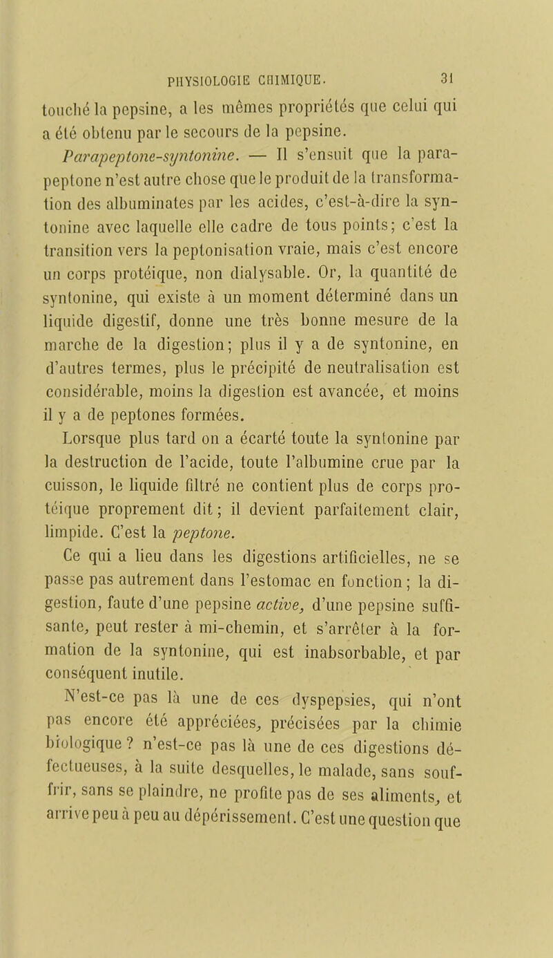 toiicliéla pepsine, a les mêmes propriétés que celui qui a été obtenu par le secours de la pepsine. Parapeptone-s7jnto7iine. — Il s'ensuit que la para- peptone n'est autre chose que le produit de la transforma- tion des albuminates par les acides, c'est-à-dire la syn- tonine avec laquelle elle cadre de tous points; c'est la transition vers la peptonisation vraie, mais c'est encore un corps protéique, non dialysable. Or, la quantité de syntonine, qui existe à un moment déterminé dans un liquide digestif, donne une très bonne mesure de la marche de la digestion; plus il y a de syntonine, en d'autres termes, plus le précipité de neutralisation est considérable, moins la digestion est avancée, et moins il y a de peptones formées. Lorsque plus tard on a écarté toute la syntonine par la destruction de l'acide, toute l'albumine crue par la cuisson, le liquide filtré ne contient plus de corps pro- téique proprement dit ; il devient parfaitement clair, limpide. C'est la peptone. Ce qui a lieu dans les digestions artificielles, ne se passe pas autrement dans l'estomac en fonction ; la di- gestion, faute d'une pepsine active, d'une pepsine suffi- sante, peut rester à mi-chemin, et s'arrêter à la for- mation de la syntonine, qui est inabsorbable, et par conséquent inutile. N'est-ce pas là une de ces dyspepsies, qui n'ont pas encore été appréciées, précisées par la chimie biologique ? n'est-ce pas là une de ces digestions dé- fectueuses, à la suite desquelles, le malade, sans souf- frir, sans se plaindre, ne profite pas de ses aliments, et arrive peu à peu au dépérissement. C'est une question que