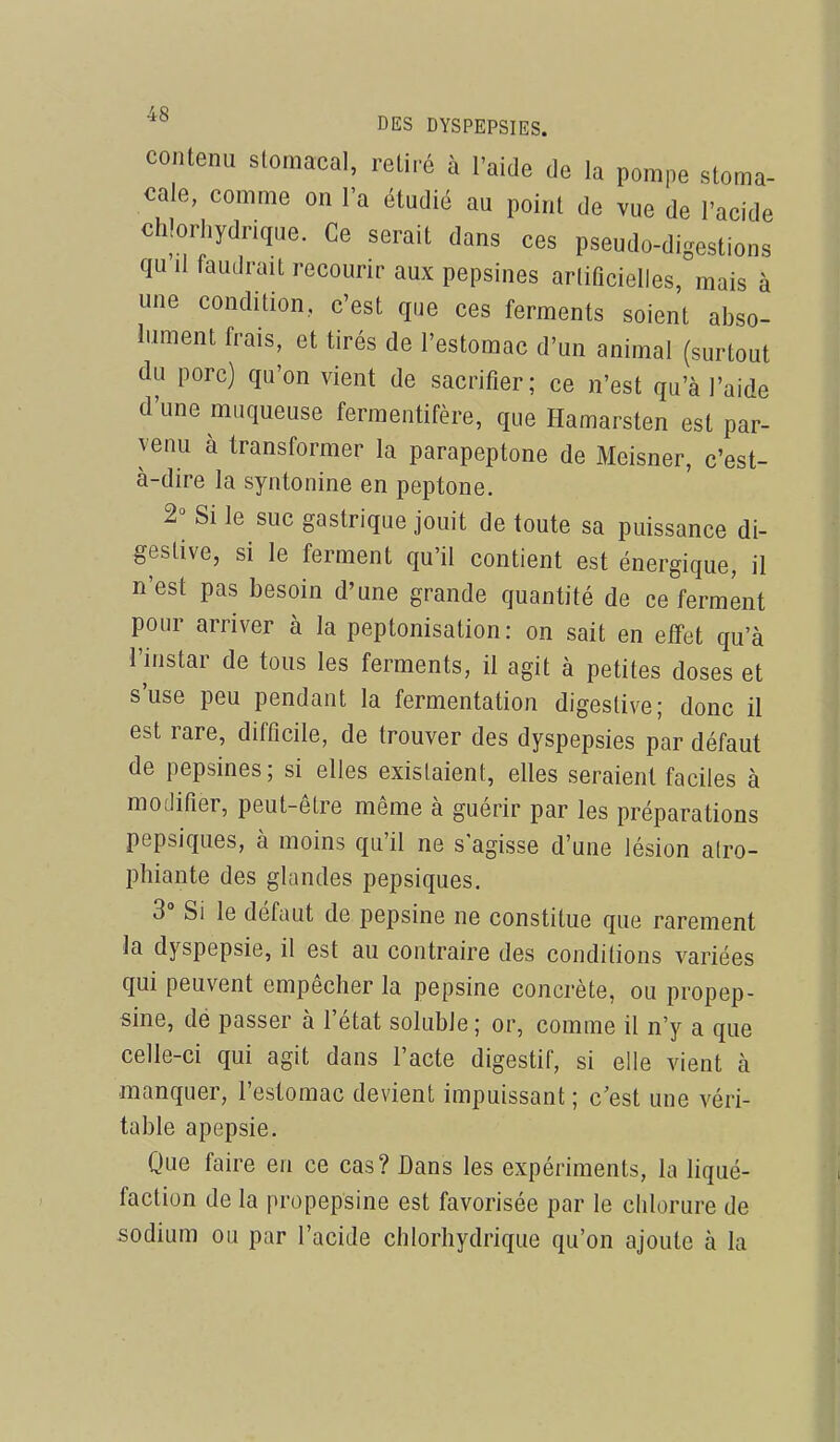 contenu stomacal, retiré à l'aide de la pompe stoma- cale, comme on l'a étudié au point de vue de l'acide chlorhydrique. Ce serait dans ces pseudo-digestions qu II faudrait recourir aux pepsines arlificielles, mais à une condition, c'est que ces ferments soient abso- lument frais, et tirés de l'estomac d'un animal (surtout du porc) qu'on vient de sacrifier; ce n'est qu'à l'aide d'une muqueuse fermentifère, que Hamarsten est par- venu à transformer la parapeptone de Meisner, c'est- à-dire la syntonine en peptone. 2'^ Si le suc gastrique jouit de toute sa puissance di- geslive, si le ferment qu'il contient est énergique, il n'est pas besoin d'une grande quantité de ce ferment pour arriver à la peptonisation: on sait en effet qu'à l'instar de tous les ferments, il agit à petites doses et s'use peu pendant la fermentation digeslive; donc il est rare, difficile, de trouver des dyspepsies par défaut de pepsines; si elles existaient, elles seraient faciles à modifier, peut-être même à guérir par les préparations pepsiques, à moins qu'il ne s'agisse d'une lésion alro- phiante des glandes pepsiques. 3° Si le défaut de pepsine ne constitue que rarement la dyspepsie, il est au contraire des conditions variées qui peuvent empêcher la pepsine concrète, ou propep- sine, dé passer à l'état soluble; or, comme il n'y a que celle-ci qui agit dans l'acte digestif, si elle vient à manquer, l'estomac devient impuissant ; c'est une véri- table apepsie. Que faire en ce cas? Dans les expériments, la liqué- faction de la propepsine est favorisée par le chlorure de sodium ou par l'acide chlorhydrique qu'on ajoute à la