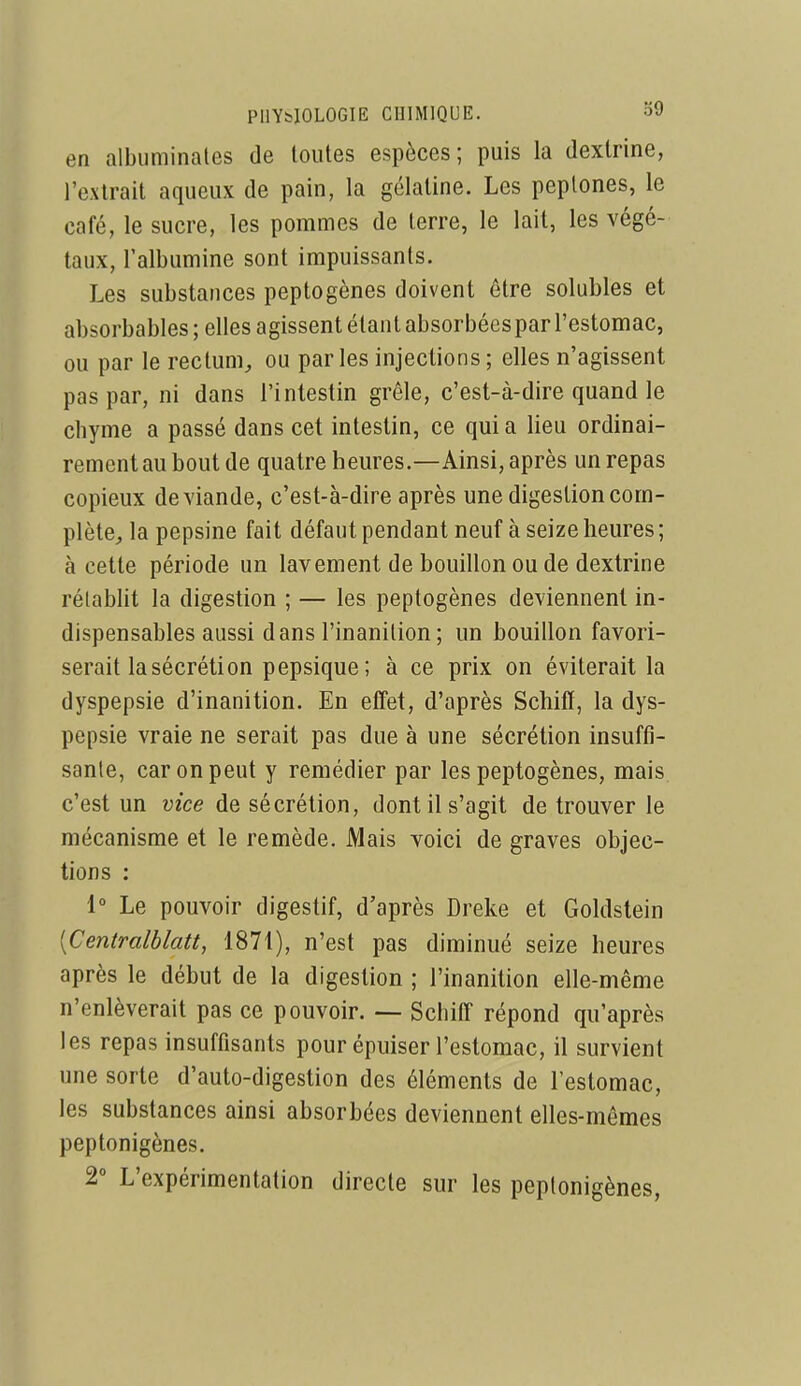 en albiiminales de toutes espèces; puis la dextrine, l'extrait aqueux de pain, la gélatine. Les peplones, le café, le sucre, les pommes de terre, le lait, les végé- taux, l'albumine sont impuissants. Les substances peptogènes doivent être solubles et absorbables ; elles agissent étant absorbées par l'estomac, ou par le rectum^ ou parles injections ; elles n'agissent pas par, ni dans l'intestin grêle, c'est-à-dire quand le chyme a passé dans cet intestin, ce qui a lieu ordinai- rement au bout de quatre heures.—Ainsi, après un repas copieux de viande, c'est-à-dire après une digestion com- plète^ la pepsine fait défaut pendant neuf à seize heures ; à cette période un lavement de bouillon ou de dextrine rétablit la digestion ; — les peptogènes deviennent in- dispensables aussi dans l'inanition ; un bouillon favori- serait la sécrétion pepsique ; à ce prix on éviterait la dyspepsie d'inanition. En effet, d'après Schifï, la dys- pepsie vraie ne serait pas due à une sécrétion insuffi- sante, car on peut y remédier par les peptogènes, mais c'est un vice de sécrétion, dont il s'agit de trouver le mécanisme et le remède. Mais voici de graves objec- tions : i° Le pouvoir digestif, d'après Dreke et Goldstein [Centralblatt, 1871), n'est pas diminué seize heures après le début de la digestion ; l'inanition elle-même n'enlèverait pas ce pouvoir. — Schiff répond qu'après les repas insuffisants pour épuiser l'estomac, il survient une sorte d'auto-digestion des éléments de l'estomac, les substances ainsi absorbées deviennent elles-mêmes peptonigènes. 2 L'expérimentation directe sur les peptonigènes,