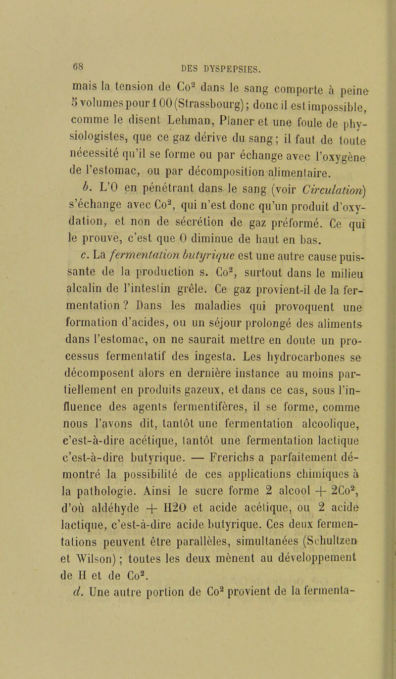 mais la tension de Co^ dans le sang comporte à peine 5 volumes pour 100 (Strassbourg) ; donc il es t impossible, comme le disent Lehman, Planer et une foule de phy- siologistes, que ce gaz dérive du sang ; il faut de toute nécessité qu'il se forme ou par échange avec l'oxygène de l'estomac, ou par décomposition alimentaire. b. L'O en pénétrant dans le sang (voir Circulation) s'échange avec Co^ qui n'est donc qu'un produit d'oxy- dation, et non de sécrétion de gaz préformé. Ce qui le prouve, c'est que 0 diminue de haut en bas. c. La fermentation butyrique est une autre cause puis- sante de la production s. Co^, surtout dans le milieu alcalin de l'inteslin grêle. Ce gaz provient-il de la fer- mentation ? Dans les maladies qui provoquent une formation d'acides, ou un séjour prolongé des aliment» dans l'estomac, on ne saurait mettre en doute un pro- cessus fermenlatif des ingesta. Les hydrocarbones se décomposent alors en dernière instance au moins par- tiellement en produits gazeux, et dans ce cas, sous l'in- fluence des agents fermentifères, il se forme, comme nous l'avons dit, tantôt une fermentation alcoolique, e'est-à-dire acétique, tantôt une fermentation lactique c'est-à-dire butyrique. — Frerichs a parfaitement dé- montré la possibilité de ces applications chimiques à la pathologie, linsi le sucre forme 2 alcool -f- 2Co^ d'où aldéhyde + H20 et acide acétique, ou 2 acide lactique, c'est-à-dire acide butyrique. Ces deux fermen- tations peuvent être parallèles, simultanées (Schultzen et Wilson) ; toutes les deux mènent au développement de H et de Co^. d. Une autre portion de Co^ provient de la fermenta-