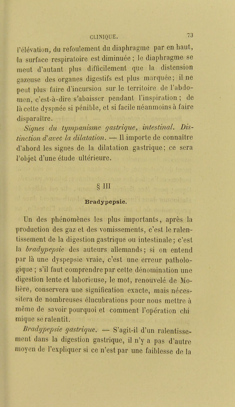 CLINIQUE. i<i rélévalion, du refoiilemeiil du diaphragme par en haut, lia surface respu-aloire est diminuée ; le diaphragme se meut d'autant plus difficilement que la distension gazeuse des organes digestifs est plus marquée; il ne peut plus faire d'incursion sur le territoire de l'abdo- men, c'est-à-dire s'abaisser pendant l'inspiration ; de là cette dyspnée si pénible, et si facile néanmoins à faire disparaître. Signes du tympanisme gastrique, intestinal. Dis- mction d'avec la dilatation. — Il importe de connaître d'abord les signes de la dilatation gastrique; ce sera l'objet d'une étude ultérieure. §111 Bradypepsie. Un des phénomènes les plus importants, après la production des gaz et des vomissements, c'est le ralen- tissement de la digestion gastrique ou intestinale; c'est la bradypepsie des auteurs allemands; si on entend par là une dyspepsie vraie, c'est une erreur patholo- gique ; s'il faut comprendre par cette dénomination une digestion lente et laborieuse, le mot, renouvelé de Mo- lière, conservera une signification exacte, mais néces- sitera de nombreuses élucubrations pour nous mettre à même de savoir pourquoi et comment l'opération chi mique se ralentit. Bradypepsie gastrique. — S'agit-il d'un ralentisse- ment dans la digestion gastrique, il n'y a pas d'autre moyen de l'expliquer si ce n'est par une faiblesse do la