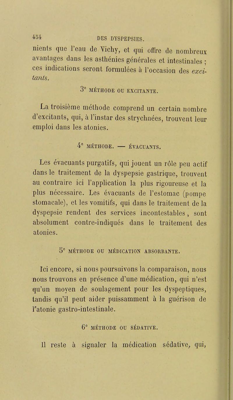 nients que l'eau de Yichy, et qui offre de nombreux avantages dans les asthénies générales et intestinales ; ces indications seront formulées à l'occasion des excl tatits. 3° MÉTHODE OU EXCITANTE. La troisième méthode comprend un certain nombre d'excitants, qui, à l'instar des strychnées, trouvent leur emploi dans les atonies. 4 MÉTHODE. — ÉVACUANTS. Les évacuants purgatifs, qui jouent un rôle peu actif dans le traitement de la dyspepsie gastrique, trouvent au contraire ici l'application la plus rigoureuse et la plus nécessaire. Les évacuants de l'estomac (pompe stomacale), et les vomitifs, qui dans le traitement de la dyspepsie rendent des services incontestables, sont absolument contre-indiqués dans le traitement des atonies. 5 MÉTHODE ou MÉDICATION ABSORBANTE. Ici encore, si nous poursuivons la comparaison, nous BOUS trouvons en présence d'une médication, qui n'est qu'un moyen de soulagement pour les dyspeptiques, tandis qu'il peut aider puissamment à la guérison de Tatonie gastro-intestinale. 6° MÉTHODE OU SÉDATIVE. 11 reste à signaler la médication sédative^ qui,