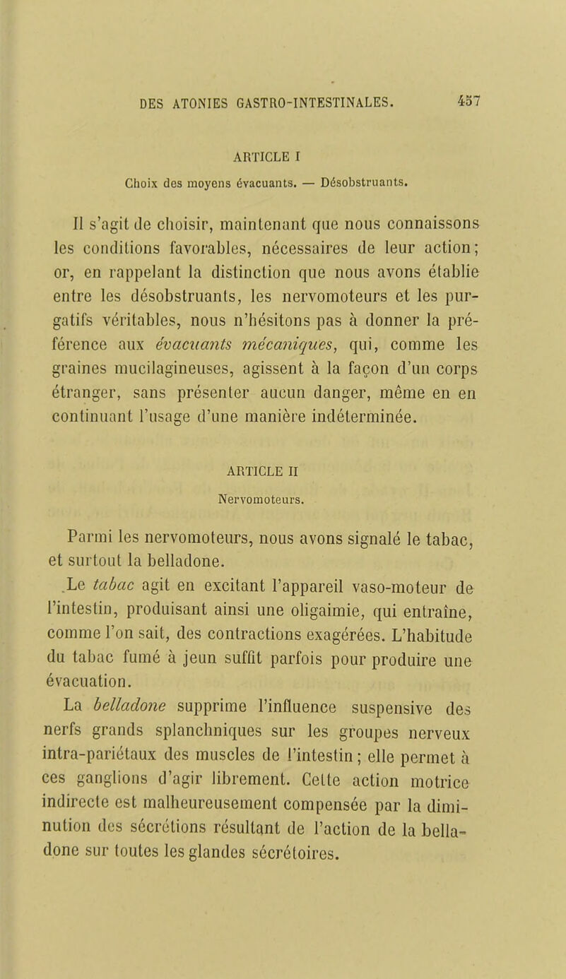 ARTICLE I Choix des moyens évacuants. — Désobstruants. Il s'agit de choisir, maintenant que nous connaissons les conditions favorables, nécessaires de leur action; or, en rappelant la distinction que nous avons établie entre les désobstruants, les nervomoteurs et les pur- gatifs véritables, nous n'hésitons pas à donner la pré- férence aux évacuants mécaniques, qui, comme les graines mucilagineuses, agissent à la façon d'un corps étranger, sans présenter aucun danger, même en en continuant l'usage d'une manière indéterminée. ARTICLE II Nervomoteurs. Parmi les nervomoteurs, nous avons signalé le tabac, et surtout la belladone. .Le tabac agit en excitant l'appareil vaso-moteur de l'intestin, produisant ainsi une oligaimie, qui entraîne, comme l'on sait, des contractions exagérées. L'habitude du tabac fumé à jeun suffit parfois pour produire une évacuation. La belladone supprime l'influence suspensive des nerfs grands splanchniques sur les groupes nerveux intra-pariétaux des muscles de l'intestin ; elle permet à ces ganglions d'agir librement. Celte action motrice indirecte est malheureusement compensée par la dimi- nution des sécrétions résultant de l'action de la bella- done sur toutes les glandes sécrétoires.