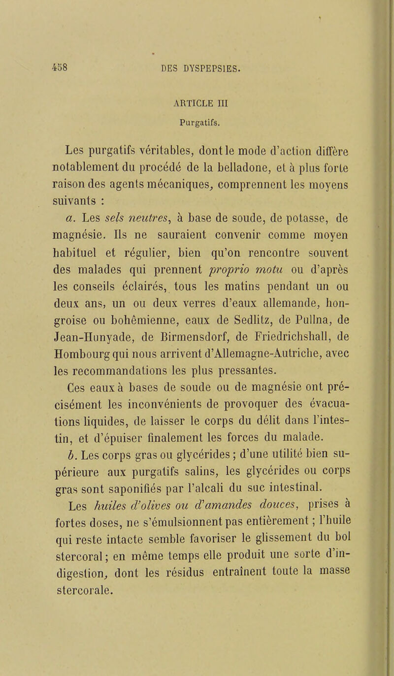 ARTICLE III Purgatifs. Les purgatifs véritables, dont le mode d'action diffère notablement du procédé de la belladone, et à plus forte raison des agents mécaniques, comprennent les moyens suivants : a. Les sels neutres^ à base de soude, de potasse, de magnésie. Ils ne sauraient convenir comme moyen habituel et régulier, bien qu'on rencontre souvent des malades qui prennent proprio motu ou d'après les conseils éclairés, tous les matins pendant un ou deux ans, un ou deux verres d'eaux allemande, hon- groise ou bohémienne, eaux de Sedhtz, de Pullna, de Jean-Hunyade, de Birmensdorf, de Friedrichshall, de Hombourgqui nous arrivent d'Allemagne-Autriche, avec les recommandations les plus pressantes. Ces eaux à bases de soude ou de magnésie ont pré- cisément les inconvénients de provoquer des évacua- tions liquides, de laisser le corps du délit dans l'intes- tin, et d'épuiser finalement les forces du malade. h. Les corps gras ou glycérides ; d'une utiUté bien su- périeure aux purgatifs salins, les glycérides ou corps gras sont saponifiés par l'alcali du suc intestinal. Les huiles d'olives ou d'amandes douces, prises à fortes doses, ne s'émulsionnentpas entièrement ; l'huile qui reste intacte semble favoriser le glissement du bol stercoral ; en même temps elle produit une sorte d'in- digestion, dont les résidus entraînent toute la masse stercorale.