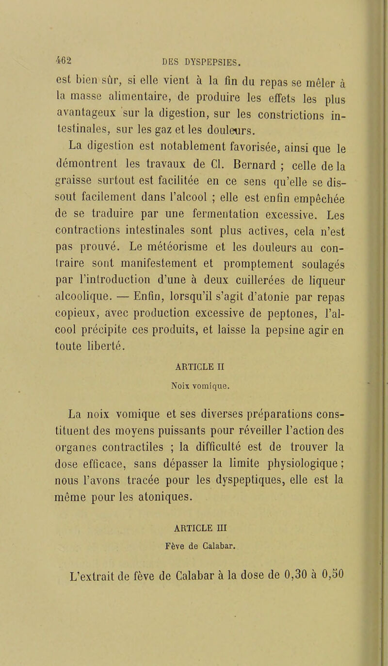 est bien sûr, si elle vient à la fin du repas se mêler à la masse alimentaire, de produire les effets les plus avantageux sur la digestion, sur les constrictions in- testinales, sur les gaz et les douleurs. La digestion est notablement favorisée, ainsi que le démontrent les travaux de Cl. Bernard ; celle de la graisse surtout est facilitée en ce sens qu'elle se dis- sout facilement dans l'alcool ; elle est enfin empêchée de se traduire par une fermentation excessive. Les contractions intestinales sont plus actives, cela n'est pas prouvé. Le météorisme et les douleurs au con- traire sont manifestement et promptement soulagés par l'introduction d'une à deux cuillerées de liqueur alcoolique. — Enfin, lorsqu'il s'agit d'atonie par repas copieux, avec production excessive de peptones, l'al- cool précipite ces produits, et laisse la pepsine agir en toute liberté. ARTICLE II Noix vomique. La noix vomique et ses diverses préparations cons- tituent des moyens puissants pour réveiller l'action des organes contractiles ; la difficulté est de trouver la dose efficace, sans dépasser la limite physiologique ; nous l'avons tracée pour les dyspeptiques, elle est la même pour les atoniques. ARTICLE m Fève de Calabar. L'extrait de fève de Calabar à la dose de 0,30 à 0,50