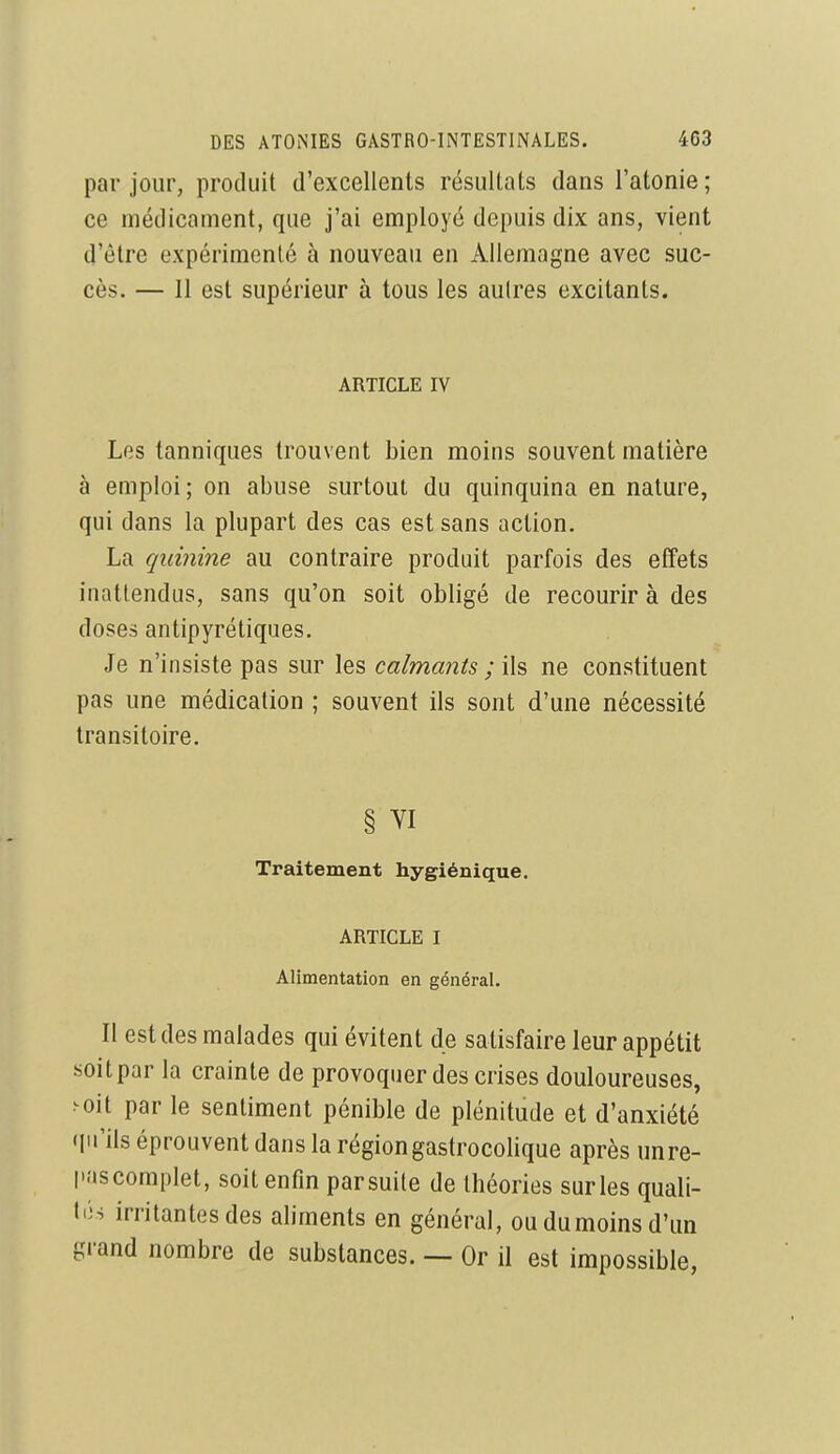 par jour, produit d'excellents résultats dans l'atonie; ce médicament, que j'ai employé depuis dix ans, vient d'être expérimenté à nouveau en Allemagne avec suc- cès. — 11 est supérieur à tous les aulres excitants. ARTICLE IV Les tanniques trouvent bien moins souvent matière à emploi; on abuse surtout du quinquina en nature, qui dans la plupart des cas est sans action. La quinine au contraire produit parfois des effets inattendus, sans qu'on soit obligé de recourir à des doses antipyrétiques. Je n'insiste pas sur les calmants ; ils ne constituent pas une médication ; souvent ils sont d'une nécessité transitoire. § YI Traitement hygiénique. ARTICLE I Alimentation en général. Il est des malades qui évitent de satisfaire leur appétit soitpar la crainte de provoquer des crises douloureuses, >oit par le sentiment pénible de plénitude et d'anxiété qu'ils éprouvent dans la région gastrocolique après unre- l'.'iscomplet, soit enfin parsuile de théories surles quali- tés irritantes des aliments en général, ou dumoins d'un grand nombre de substances. — Or il est impossible,