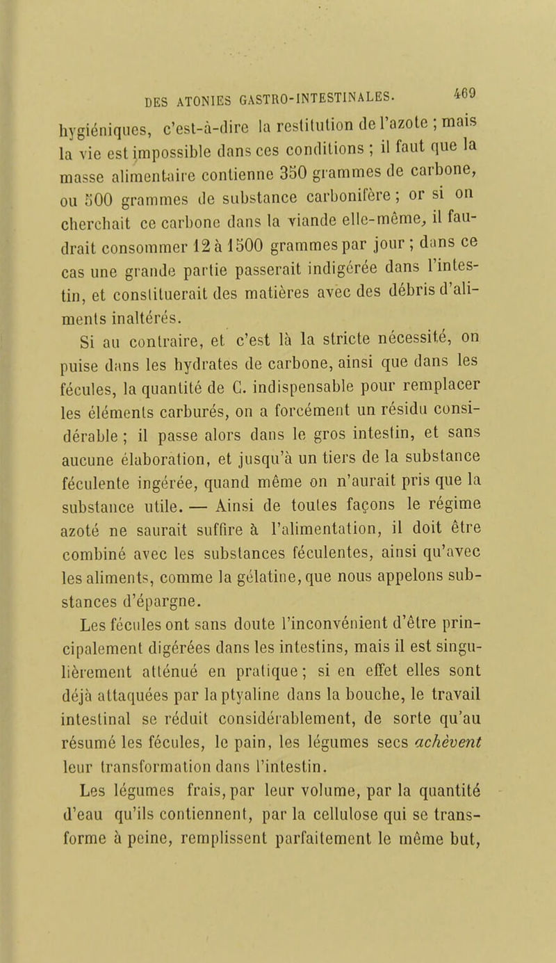hygiéniques, c'est-à-dire la restitution de l'azote ; mais la vie est impossible dans ces conditions ; il faut que la masse alimenUïiie contienne 350 grammes de carbone, ou 500 grammes de substance carbonifère ; or si on cherchait ce carbone dans la viande elle-même, il fau- drait consommer 12 à 1500 grammes par jour ; dans ce cas une grande partie passerait indigcrée dans l'intes- tin, et conslituerait des matières avec des débris d'ali- ments inaltérés. Si au contraire, et c'est là la stricte nécessité, on puise dans les hydrates de carbone, ainsi que dans les fécules, la quantité de C. indispensable pour remplacer les éléments carburés, on a forcément un résidu consi- dérable ; il passe alors dans le gros intestin, et sans aucune élaboration, et jusqu'à un tiers de la substance féculente ingérée, quand même on n'aurait pris que la substance utile. — Ainsi de toutes façons le régime azoté ne saurait suffire à l'alimentation, il doit être combiné avec les substances féculentes, ainsi qu'avec les aliments, comme la gélatine, que nous appelons sub- stances d'épargne. Les fécules ont sans doute l'inconvénient d'être prin- cipalement digérées dans les intestins, mais il est singu- lièrement atténué en pratique ; si en effet elles sont déjà attaquées par laptyaline dans la bouche, le travail intestinal se réduit considérablement, de sorte qu'au résumé les fécules, le pain, les légumes secs achèvent leur transformation dans l'intestin. Les légumes frais, par leur volume, par la quantité d'eau qu'ils contiennent, par la cellulose qui se trans- forme à peine, remplissent parfaitement le même but,