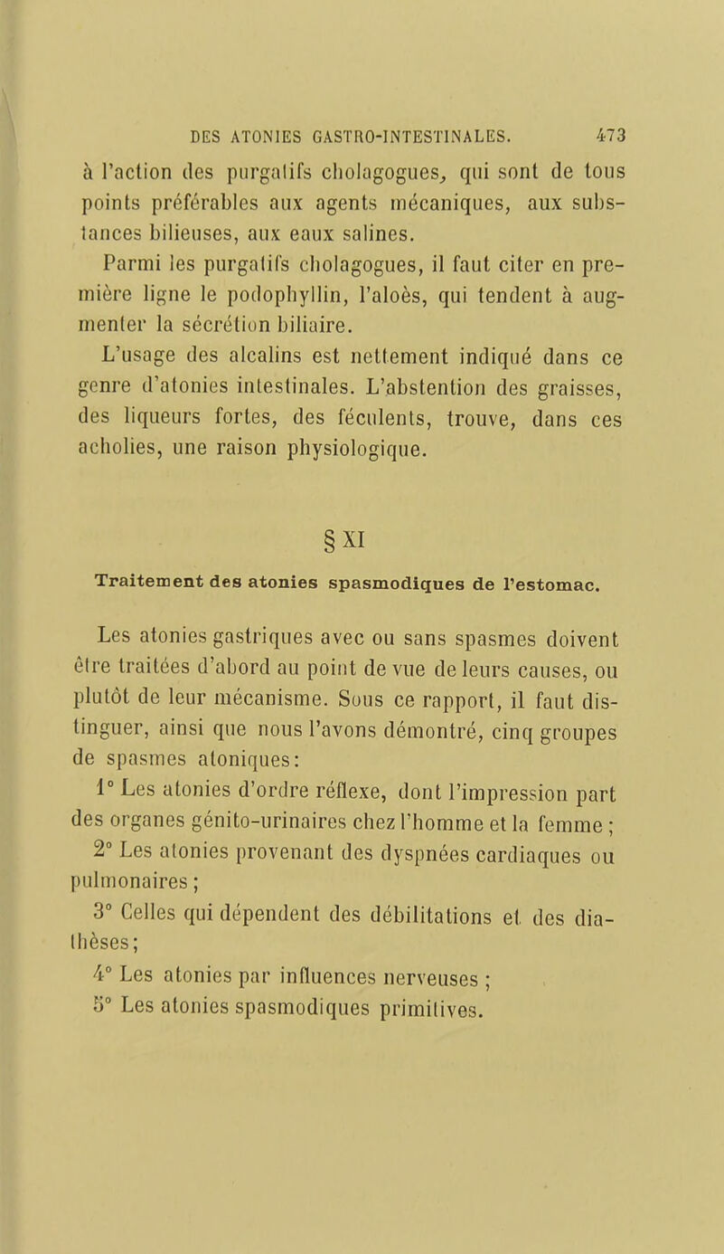 à l'action des purgatifs cholagogues^ qui sont de tous points préférables aux agents mécaniques, aux subs- tances bilieuses, aux eaux salines. Parmi les purgatifs cliolagogues, il faut citer en pre- mière ligne le podophyllin, l'aloès, qui tendent à aug- menter la sécrétion biliaire. L'usage des alcalins est nettement indiqué dans ce genre d'atonies intestinales. L'abstention des graisses, des liqueurs fortes, des féculents, trouve, dans ces acholies, une raison physiologique. §XI Traitement des atonies spasmodiques de l'estomac. Les atonies gastriques avec ou sans spasmes doivent être traitées d'abord au point de vue de leurs causes, ou plutôt de leur mécanisme. Sous ce rapport, il faut dis- tinguer, ainsi que nous l'avons démontré, cinq groupes de spasmes atoniques: 1° Les atonies d'ordre réflexe, dont l'impression part des organes génito-urinaires chez l'homme et la femme ; 2° Les atonies provenant des dyspnées cardiaques ou pulmonaires ; 3° Celles qui dépendent des débilitations et des dia- tlièses; 4° Les atonies par influences nerveuses ; 5° Les atonies spasmodiques primitives.