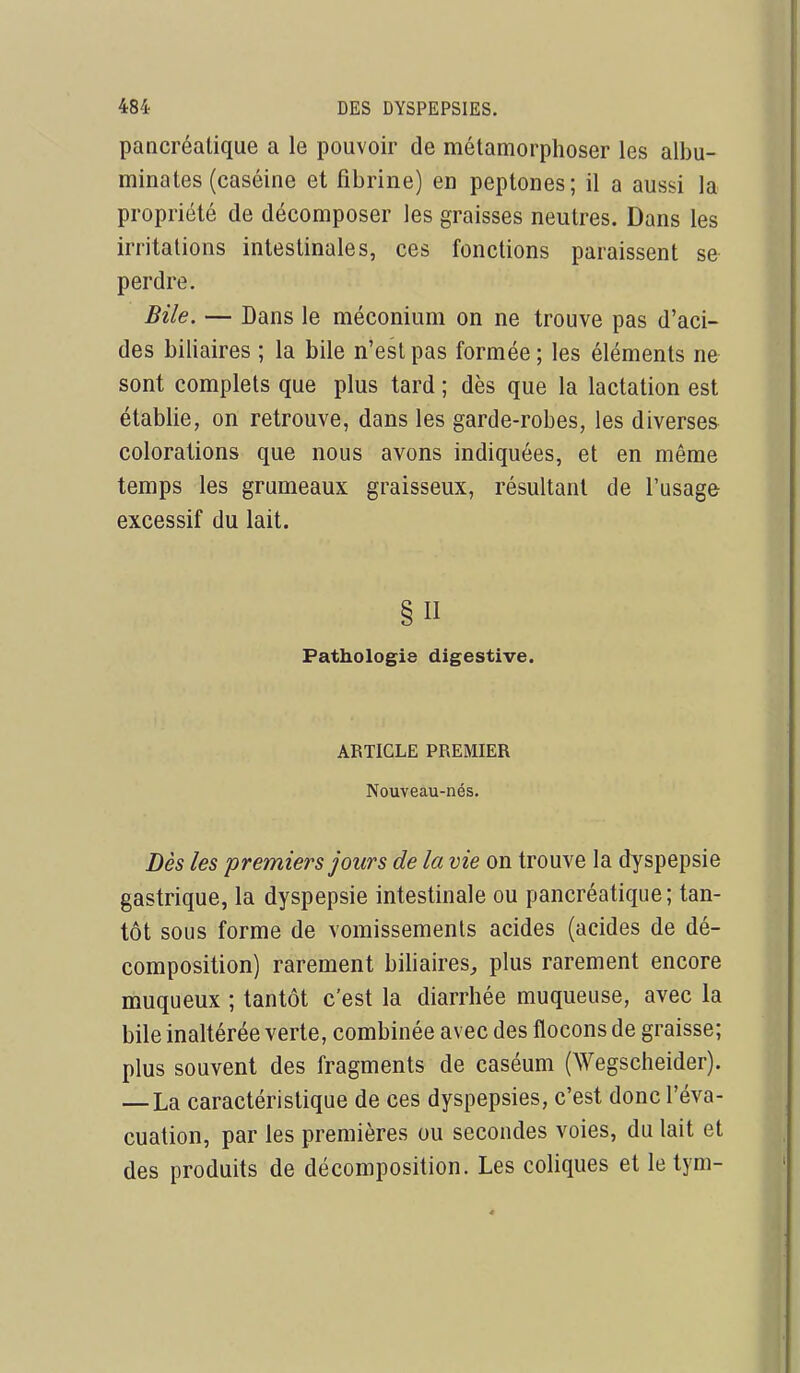 pancréatique a le pouvoir de métamorphoser les albu- minates (caséine et fibrine) en peptones; il a aussi la propriété de décomposer les graisses neutres. Dans les irritations intestinales, ces fonctions paraissent se perdre. Bile. — Dans le méconium on ne trouve pas d'aci- des biliaires ; la bile n'est pas formée ; les éléments ne sont complets que plus tard ; dès que la lactation est établie, on retrouve, dans les garde-robes, les diverses colorations que nous avons indiquées, et en même temps les grumeaux graisseux, résultant de l'usage excessif du lait. § II Pathologie digestive. ARTICLE PREMIER Nouveau-nés. Dès les premiers jours de la vie on trouve la dyspepsie gastrique, la dyspepsie intestinale ou pancréatique; tan- tôt sous forme de vomissements acides (acides de dé- composition) rarement biliaires, plus rarement encore muqueux ; tantôt c'est la diarrhée muqueuse, avec la bile inaltérée verte, combinée avec des flocons de graisse; plus souvent des fragments de caséum (Wegscheider). — La caractéristique de ces dyspepsies, c'est donc l'éva- cuation, par les premières ou secondes voies, du lait et des produits de décomposition. Les coliques et le tym-