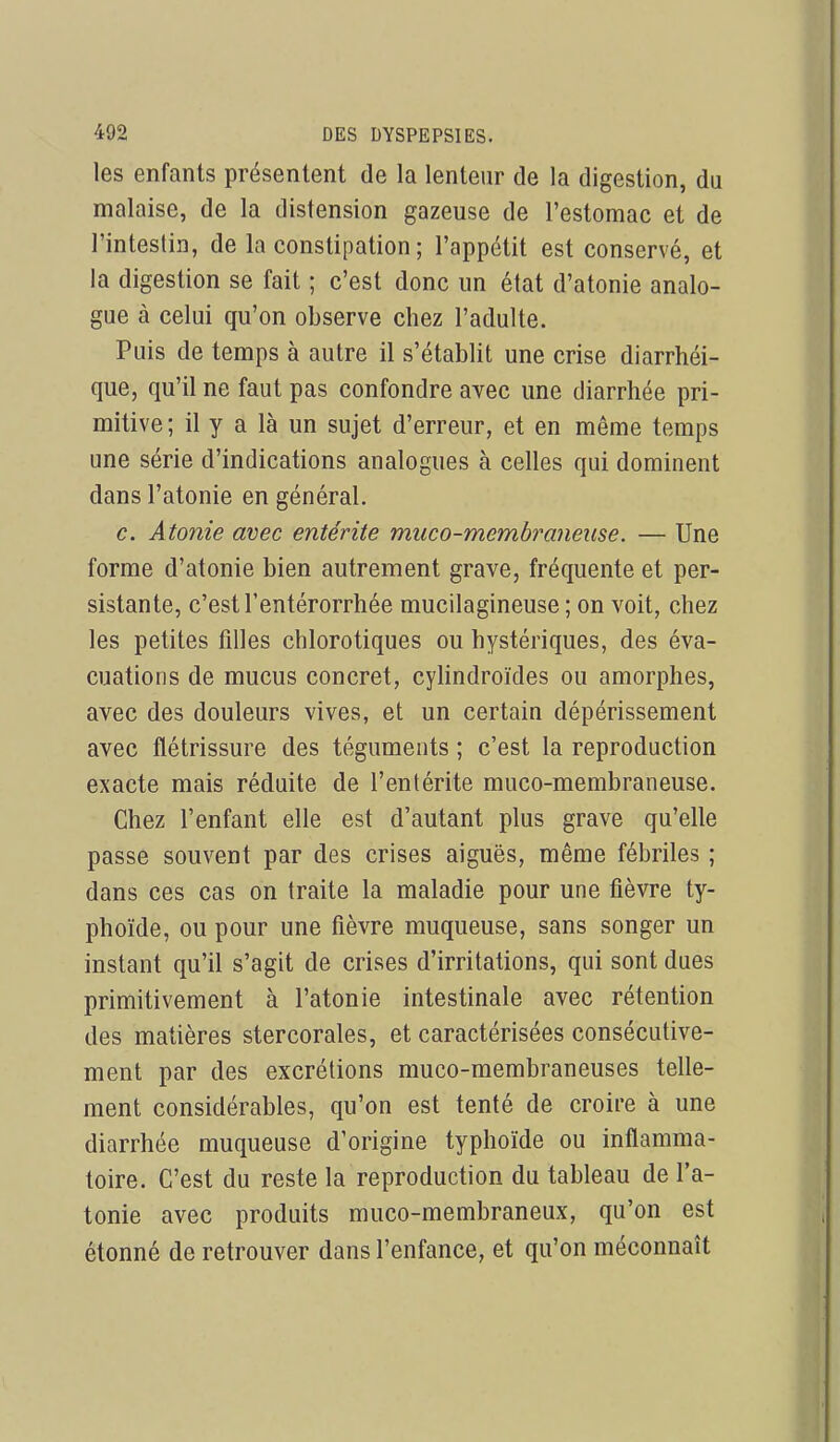 les enfants présentent de la lenteur de la digestion, du malaise, de la distension gazeuse de l'estomac et de l'intestin, de la constipation ; l'appétit est conservé, et la digestion se fait ; c'est donc un état d'atonie analo- gue à celui qu'on observe chez l'adulte. Puis de temps à autre il s'établit une crise diarrhéi- que, qu'il ne faut pas confondre avec une diarrhée pri- mitive ; il y a là un sujet d'erreur, et en même temps une série d'indications analogues à celles qui dominent dans l'atonie en général. c. Atonie avec entérite muco-membraneiise. — Une forme d'atonie bien autrement grave, fréquente et per- sistante, c'est l'entérorrhée mucilagineuse ; on voit, chez les petites filles chlorotiques ou hystériques, des éva- cuations de mucus concret, cyhndroïdes ou amorphes, avec des douleurs vives, et un certain dépérissement avec flétrissure des téguments ; c'est la reproduction exacte mais réduite de l'entérite muco-membraneuse. Chez l'enfant elle est d'autant plus grave qu'elle passe souvent par des crises aiguës, même fébriles ; dans ces cas on traite la maladie pour une fièvre ty- phoïde, ou pour une fièvre muqueuse, sans songer un instant qu'il s'agit de crises d'irritations, qui sont dues primitivement à l'atonie intestinale avec rétention des matières stercorales, et caractérisées consécutive- ment par des excrétions muco-membraneuses telle- ment considérables, qu'on est tenté de croire à une diarrhée muqueuse d'origine typhoïde ou inflamma- toire. C'est du reste la reproduction du tableau de l'a- tonie avec produits muco-membraneux, qu'on est étonné de retrouver dans l'enfance, et qu'on méconnaît