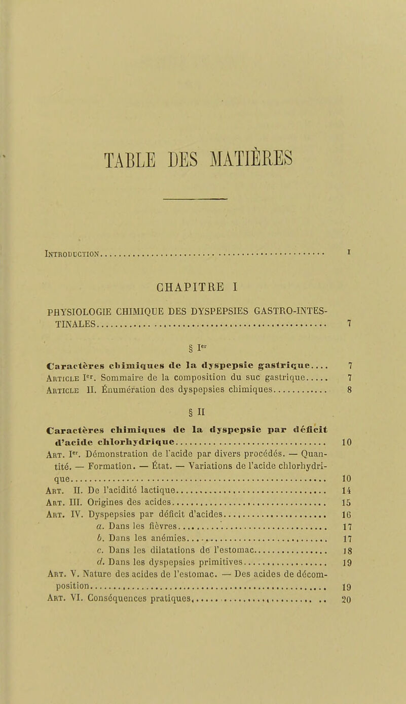 TABLE DES MATIÈRES Introduction i CHAPITRE I PHYSIOLOGIE CHIMIQUE DES DYSPEPSIES GASTRO-INTES- TINALES 7 Caractères cliimiques de la dyspepsie gastrique 7 Article P'. Sommaire de la composition du suc gastrique 7 Article II. Énumération des dyspepsies chimiques 8 § Il Caractères chimiques de la dyspepsie par déficit d'acide clilorhydrlque 10 Art. I. Démonstration de l'acide par divers procédés. — Quan- tité. — Formation. — État. — Variations de l'acide chlorhydri- que 10 Art. II. De l'acidité lactique 14 Art. III. Origines des acides 15 Art. IV. Dyspepsies par déficit d'acides 16 a. Dans les fièvres 17 6. Dans les anémies 17 c. Dans les dilatations de l'estomac 18 d. Dans les dyspepsies primitives 19 Art. V. Nature des acides de l'estomac. — Des acides de décom- position 19 Art. VI. Conséquences pratiques , 20