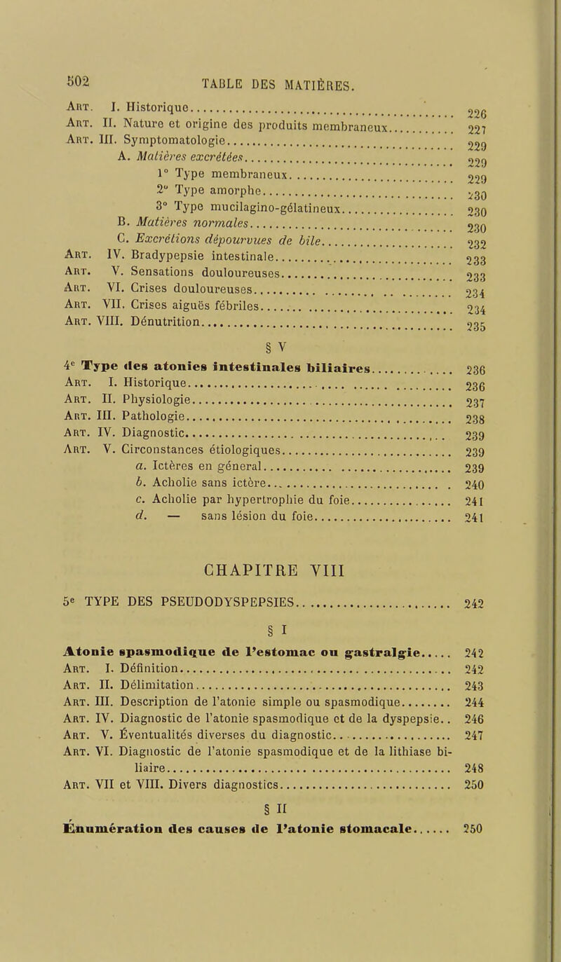 AiiT. I. Historique 22g Art. II. Nature et origine des produits membraneux ' 227 Art. III. Symptomatologie 229 A. Matières excrétées 1° Type membraneux 229 2 Type amorphe ^gg 3° Type mucilagino-gélatineux 230 B. Matières normales 230 C. ExcrétioJis dépourvues de bile 232 Art. IV. Bradypepsie intestinale 233 Art. V. Sensations douloureuses 233 Art. VI. Crises douloureuses 234 Art. vil Crises aiguës fébriles 234 Art. VIII, Dénutrition 235 § V ¥ Type des atonies intestinales biliaires 236 Art. I. Historique 236 Art. II. Physiologie 237 Art. III. Pathologie 238 Art. IV. Diagnostic 239 Art. V. Circonstances étiologiques 239 a. Ictères en général 239 b. Acholie sans ictère 240 c. Acholie par hypertrophie du foie 241 d. — sans lésion du foie 241 CHAPITRE VIII 5e TYPE DES PSEUDODYSPEPSIES 242 § I Atonie spasmodi^ue de l'estomac ou g^astralg^ie 242 Art. I. Définition 242 Art. II. Délimitation 243 Art. III. Description de l'atonie simple ou spasmodique 244 Art. IV. Diagnostic de l'atonie spasmodique et de la dyspepsie.. 246 Art. V. Éventualités diverses du diagnostic 247 Art. VI. Diagnostic de l'atonie spasmodique et de la lithiase bi- liaire 248 Art. VII et VIII. Divers diagnostics 250 § II Elnumération des causes de l'atonie stomacale 250