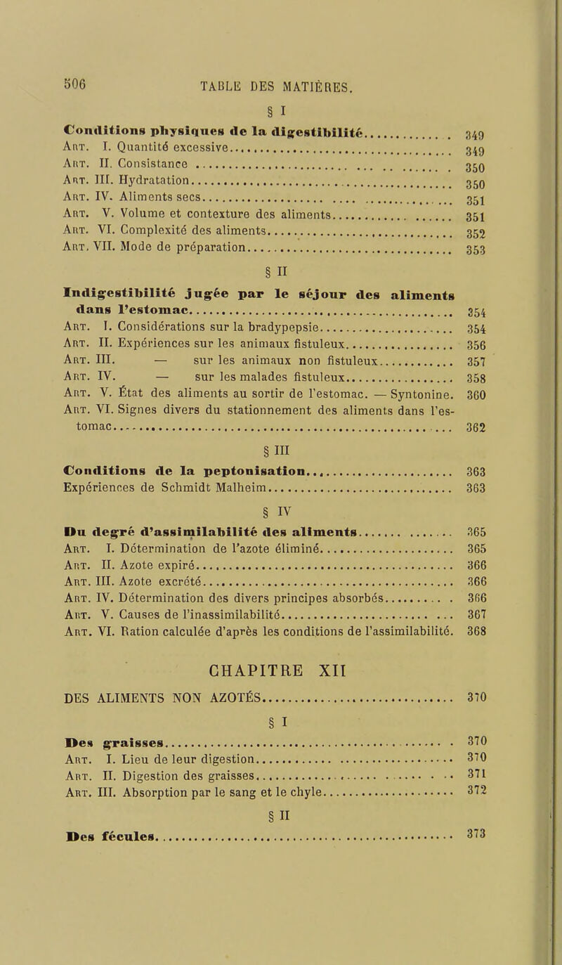 § I Conilitîons physiques de la disestiliilité 349 AnT. I. Quantité excessive 349 AriT. II. Consistance 35q A HT. III. Hydratation 35q Art. IV. Aliments secs 35j Art. V. Volume et contexture des aliments 35I AitT. VI. Complexité des aliments 352 Art. VII. Mode de préparation 353 § II Indig^estibilité jug^ée par le séjour des aliments dans l'estomac 354 Art. I. Considérations sur la bradypepsie 354 Art. II. Expériences sur les animaux fistuleux 356 Art. III. — sur les animaux non fistuleux 357 Art. IV. — sur les malades fistuleux 358 Art. V. État des aliments au sortir de l'estomac. — Syntonine. 360 Art. VI. Signes divers du stationnement des aliments dans l'es- tomac 362 § III Conditions de la peptonisation. 363 Expériences de Schmidt Malheim 363 § IV Du deg^ré d'assimilabilité des aliments 365 i Art. I. Détermination de l'azote éliminé 365 ; Art. II. Azote expiré 366 | Art. III. Azote excrété 366 Art. IV. Détermination des divers principes absorbés 3fi6 Art. V. Causes de l'inassimilabilité 367 . Art. VI. Ration calculée d'après les conditions de l'assimilabilité. 368 | CHAPITRE XII DES ALIMENTS NON AZOTÉS 370 § I ] Des g^raisses 370 Art. I. Lieu de leur digestion 370 Art. II. Digestion des graisses 371 Art. in. Absorption par le sang et le chyle 372 § II I Des fécules 373