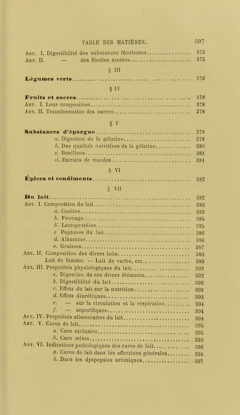 Art. I. Digestibililé des substances féculentes 373 Art. II. — des fécules azotées 375 § III liég^umes Terts 376 § IV Fruits et sucres 378 Art. I. Leur composition 378 Art. II. Transformation des sucres 378 § V Substances d'épargne 378 a. Digestion de la gélatine 378 b. Des qualités nutritives de la gélatine 380 c. Bouillons 381 </. Extraits de viandes 381 § VI Épices et condiments 382 § VII Du lait 382 Art. I. Composition du lait 383 a. Caséine 383 6. Fromage 385 fj'. Lactoprotéine 385 c Peptones du lait 386 d. Albumine 386 e. Graisses 387 Art. II. Composition des divers laits 389 Lait de femme. — Lait de vache, etc 389 Art. III. Propriétés physiologiques du lait 3D2 «. Digestion de ces divers éléments 392 6. Digestibilité du lait 393 c. Effets du lait sur la nutrition 393 ûf. Effets diurétiques 393 e. — sur la circulation et la respiration 394 f. — soporifiques 394 Art. IV. Propriétés alimentaires du lait 394 Art. V. Cures de lait 395 a. Cure exclusive 395 b. Cure mixte 392 Art. VI. Indications pathologiques des cures de lait 396 a. Cures de lait dans les affections générales 396 b. Dans les dyspepsies urémiques 397