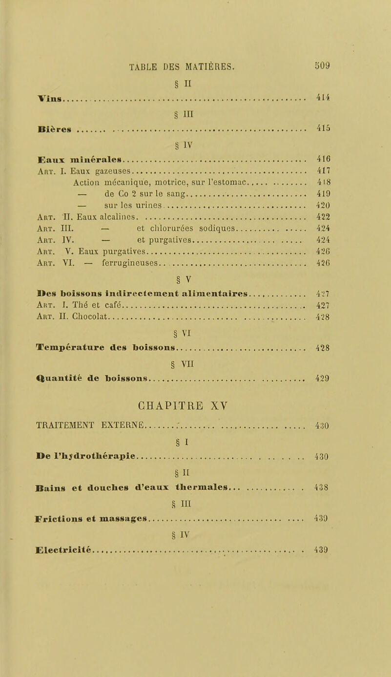 § II Vins 414. § III Bières 'ilû § IV Eaux minérales 416 AfiT. I. Eaux gazeuses 417 Action mcScanique, motrice, sur l'estomac 4i8 — de Co 2 sur le sang 419 — sur les urines 420 AnT. II. Eaux alcalines 422 Art. III. — et chlorurées sodiques 424 AnT. IV. — et purgatives 424 Art. V. Eaux purgatives 42C Art. VI. — ferrugineuses 420 § V Des boissons inilircciement alimentaires 4.!7 Art. I. Thé et café 427 Art. II. Chocolat 428 § VI Température des boissons 428 § VII Quantité de boissons 429 CHAPITRE XV TRAITEMENT EXTERNE 430 § I l>e l'hydrothérapie 4-30 § n Bains et douches d'eaux thermales 438 8 III Frictions et massag^es 439 § IV Electricité 439