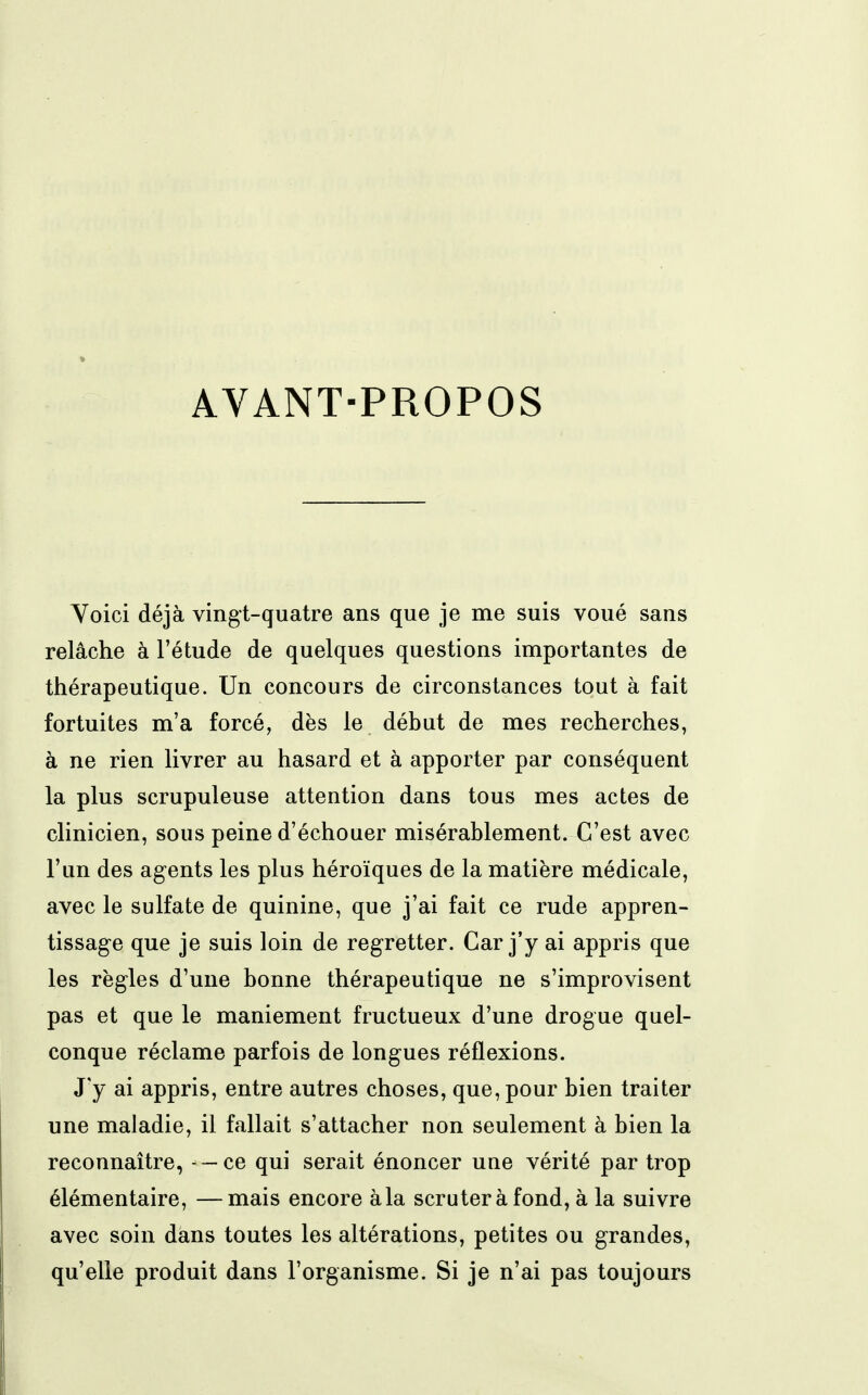 AVANT-PROPOS Yoici déjà vingt-quatre ans que je me suis voué sans relâche à l'étude de quelques questions importantes de thérapeutique. Un concours de circonstances tout à fait fortuites m'a forcé, dès le début de mes recherches, à ne rien livrer au hasard et à apporter par conséquent la plus scrupuleuse attention dans tous mes actes de clinicien, sous peine d'échouer misérablement. C'est avec l'un des agents les plus héroïques de la matière médicale, avec le sulfate de quinine, que j'ai fait ce rude appren- tissage que je suis loin de regretter. Car j'y ai appris que les règles d'une bonne thérapeutique ne s'improvisent pas et que le maniement fructueux d'une drogue quel- conque réclame parfois de longues réflexions. J'y ai appris, entre autres choses, que, pour bien traiter une maladie, il fallait s'attacher non seulement à bien la reconnaître, - — ce qui serait énoncer une vérité par trop élémentaire, —mais encore àla scruter à fond, à la suivre avec soin dans toutes les altérations, petites ou grandes, qu'elle produit dans l'organisme. Si je n'ai pas toujours