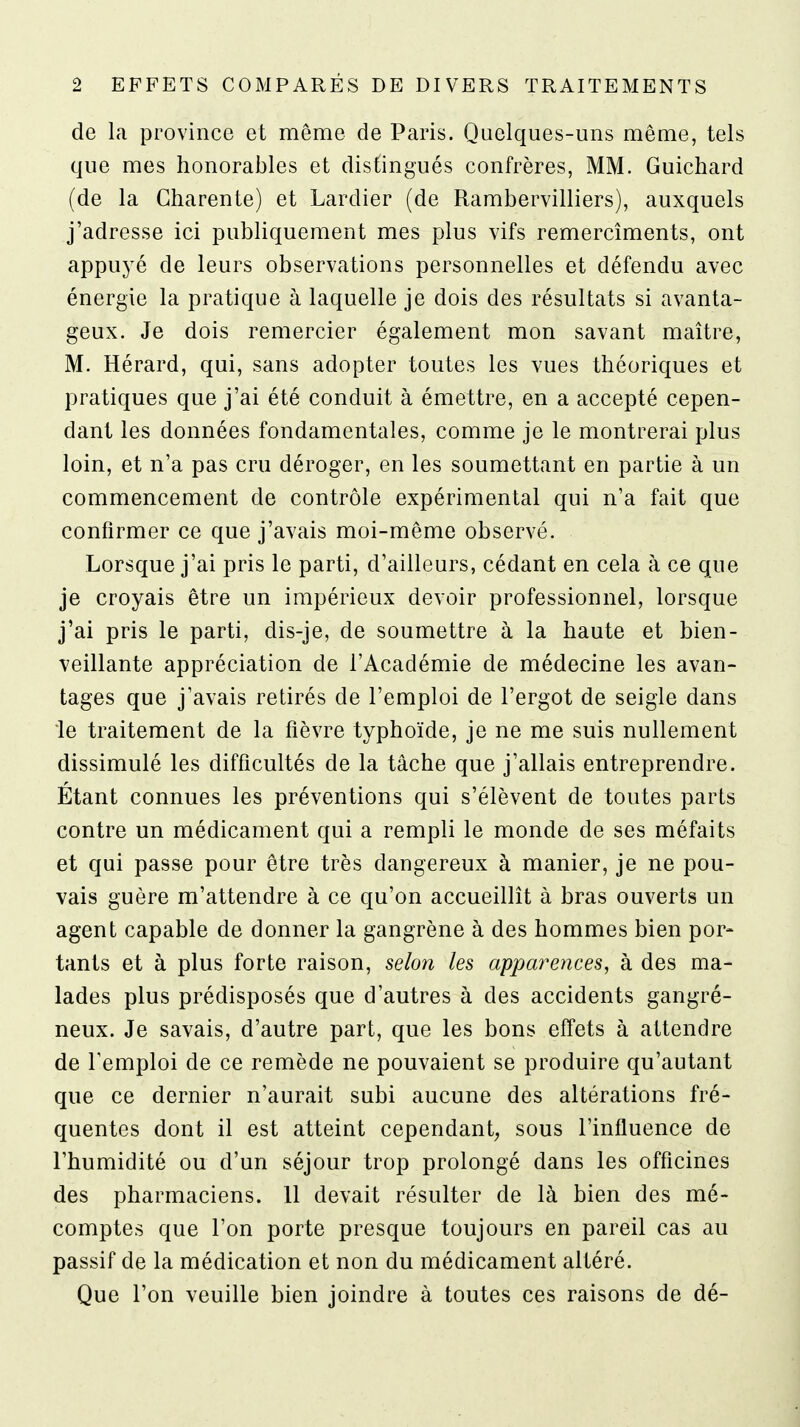 de la province et même de Paris. Quelques-uns même, tels que mes honorables et distingués confrères, MM. Guichard (de la Charente) et Lardier (de Rambervilliers), auxquels j'adresse ici publiquement mes plus vifs remercîments, ont appuyé de leurs observations personnelles et défendu avec énergie la pratique à laquelle je dois des résultats si avanta- geux. Je dois remercier également mon savant maître, M. Hérard, qui, sans adopter toutes les vues théoriques et pratiques que j'ai été conduit à émettre, en a accepté cepen- dant les données fondamentales, comme je le montrerai plus loin, et n'a pas cru déroger, en les soumettant en partie à un commencement de contrôle expérimental qui n'a fait que confirmer ce que j'avais moi-même observé. Lorsque j'ai pris le parti, d'ailleurs, cédant en cela à ce que je croyais être un impérieux devoir professionnel, lorsque j'ai pris le parti, dis-je, de soumettre à la haute et bien- veillante appréciation de l'Académie de médecine les avan- tages que j'avais retirés de l'emploi de l'ergot de seigle dans le traitement de la fièvre typhoïde, je ne me suis nullement dissimulé les difficultés de la tâche que j'allais entreprendre. Étant connues les préventions qui s'élèvent de toutes parts contre un médicament qui a rempli le monde de ses méfaits et qui passe pour être très dangereux à manier, je ne pou- vais guère m'attendre à ce qu'on accueillit à bras ouverts un agent capable de donner la gangrène à des hommes bien por- tants et à plus forte raison, selon les appm^ences, à des ma- lades plus prédisposés que d'autres à des accidents gangré- neux. Je savais, d'autre part, que les bons effets à attendre de l'emploi de ce remède ne pouvaient se produire qu'autant que ce dernier n'aurait subi aucune des altérations fré- quentes dont il est atteint cependant; sous l'influence de l'humidité ou d'un séjour trop prolongé dans les officines des pharmaciens. 11 devait résulter de là bien des mé- comptes que l'on porte presque toujours en pareil cas au passif de la médication et non du médicament altéré. Que l'on veuille bien joindre à toutes ces raisons de dé-