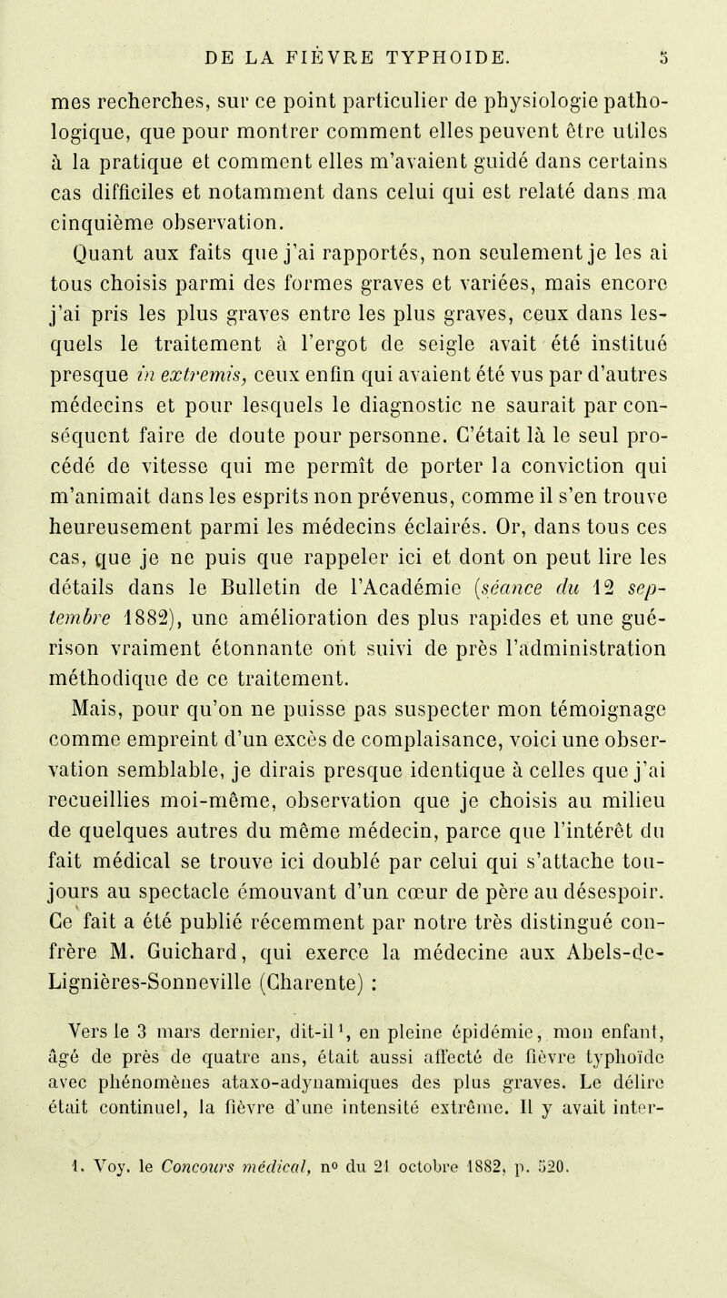 mes recherches, sur ce point particulier de physiologie patho- logique, que pour montrer comment elles peuvent être utiles à la pratique et comment elles m'avaient guidé dans certains cas difficiles et notamment dans celui qui est relaté dans ma cinquième observation. Quant aux faits que j'ai rapportés, non seulement je les ai tous choisis parmi des formes graves et variées, mais encore j'ai pris les plus graves entre les plus graves, ceux dans les- quels le traitement à l'ergot de seigle avait été institué presque in extremis, ceux enfm qui avaient été vus par d'autres médecins et pour lesquels le diagnostic ne saurait par con- séquent faire de doute pour personne. C'était là le seul pro- cédé de vitesse qui me permît de porter la conviction qui m'animait dans les esprits non prévenus, comme il s'en trouve heureusement parmi les médecins éclairés. Or, dans tous ces cas, que je ne puis que rappeler ici et dont on peut lire les détails dans le Bulletin de l'Académie [séance du 12 sep- tembre 1882), une amélioration des plus rapides et une gué- rison vraiment étonnante ont suivi de près l'administration méthodique de ce traitement. Mais, pour qu'on ne puisse pas suspecter mon témoignage comme empreint d'un excès de complaisance, voici une obser- vation semblable, je dirais presque identique à celles que j'ai recueillies moi-même, observation que je choisis au milieu de quelques autres du même médecin, parce que l'intérêt du fait médical se trouve ici doublé par celui qui s'attache tou- jours au spectacle émouvant d'un cœur de père au désespoir. Ce fait a été publié récemment par notre très distingué con- frère M. Guichard, qui exerce la médecine aux Abels-de- Lignières-Sonneville (Charente) : Vers le 3 mars dernier, dit-ilen pleine épidémie, mon enfant, âgé de près de quatre ans, était aussi afiecté de fièvre typhoïde avec phénomènes ataxo-adynamiques des plus graves. Le délire était continuel, la fièvre d'une intensité extrême. Il y avait inter-