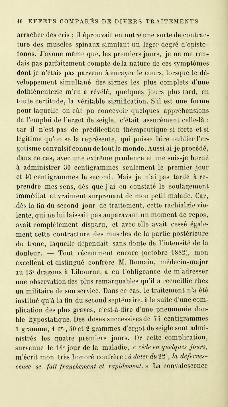 arracher des cris ; il éprouvait en outre une sorte de contrac- ture des muscles spinaux simulant un léger degré d'opisto- tonos. J'avoue même que, les premiers jours, je ne me ren- dais pas parfaitement compte delà nature de ces symptômes dont je n'étais pas parvenu à enrayer le cours, lorsque le dé- veloppement simultané des signes les plus complets d'une dothiénenterie m'en a révélé, quelques jours plus tard, en toute certitude, la véritable signification. S'il est une forme pour laquelle on eût pu concevoir quelques appréhensions de l'emploi de l'ergot de seigle, c'était assurément celle-là : car il n'est pas de prédilection thérapeutique si forte et si légitime qu'on se la représente, qui puisse faire oublier l'er- gotisme convulsif connu detoutle monde. Aussi ai-je procédé, dans ce cas, avec une extrême prudence et me suis-je borné à administrer 30 centigrammes seulement le premier jour et 40 centigrammes le second. Mais je n'ai pas tardé à re- prendre mes sens, dès que j'ai eu constaté le soulagement immédiat et vraiment surprenant de mon petit malade. Car, .dès la fin du second jour de traitement, cette rachialgie vio- lente, qui ne lui laissait pas auparavant un moment de repos, avait complètement disparu, et avec elle avait cessé égale- ment cette contracture des muscles de la partie postérieure du tronc, laquelle dépendait sans doute de l'intensité de la douleur. — Tout récemment encore (octobre 1882), mon excellent et distingué confrère M. Romain, médecin-major au 15« dragons à Libourne, a eu l'obligeance de m'adresser une observation des plus remarquables qu'il a recueillie chez un militaire de son service. Dans ce cas, le traitement n'a été institué qu'à la fin du second septénaire, à la suite d'une com- plication des plus graves, c'est-à-dire d'une pneumonie dou- ble hypostatique. Des doses successives de 75 centigrammes 1 gramme, 1 s^-, 50 et 2 grammes d'ergot de seigle sont admi- nistrés les quatre premiers jours. Or cette complication, survenue le 14^ jour de la maladie, « cède en quelques jours, m'écrit mon très honoré confrère \à dater du'l'i^, la déferves- cence se fait franchement et impidement. » La convalescence