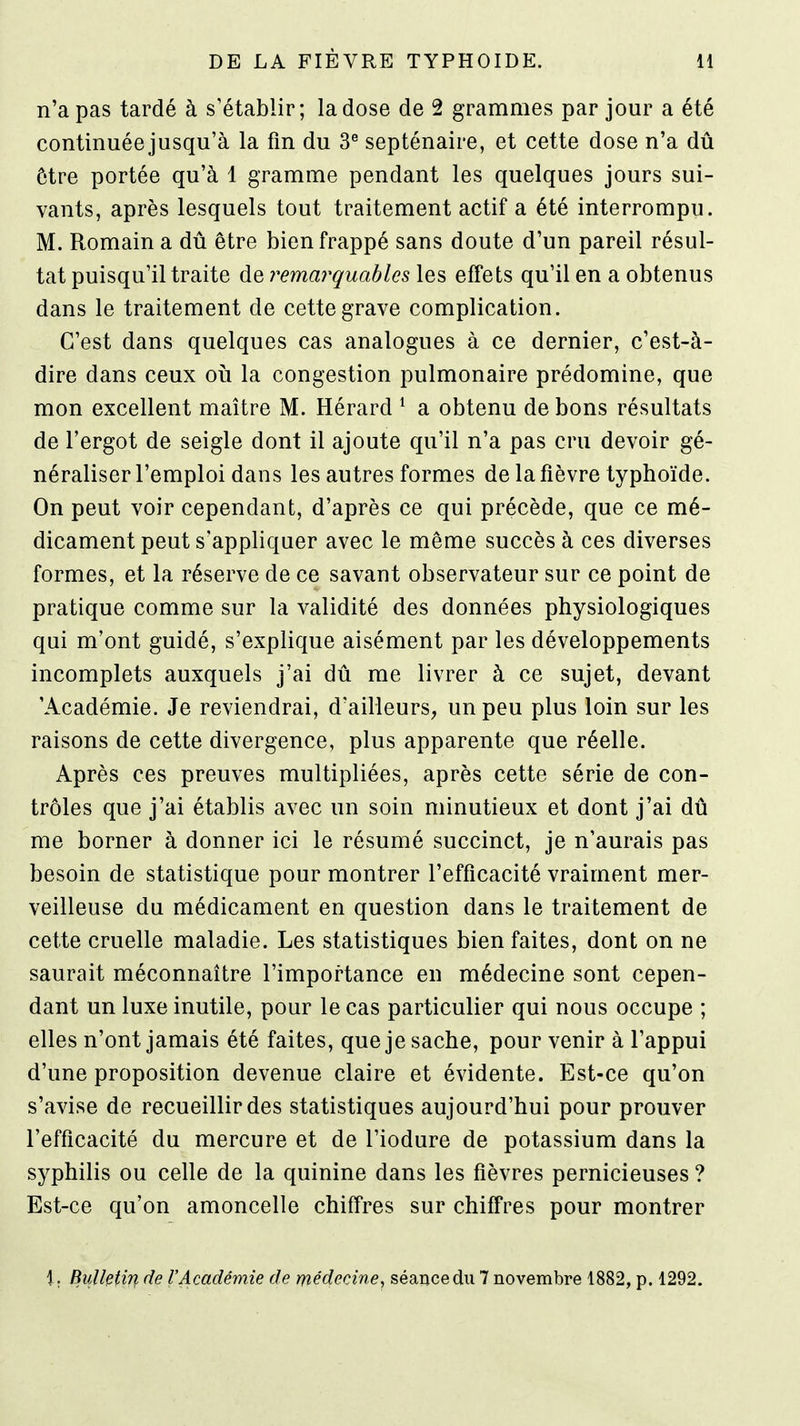 n'a pas tardé à s'établir; la dose de 2 grammes par jour a été continuée jusqu'à la fm du 3^ septénaire, et cette dose n'a dû ôtre portée qu'à 1 gramme pendant les quelques jours sui- vants, après lesquels tout traitement actif a été interrompu. M. Romain a dû être bien frappé sans doute d'un pareil résul- tat puisqu'il traite de remarquables les effets qu'il en a obtenus dans le traitement de cette grave complication. C'est dans quelques cas analogues à ce dernier, c'est-à- dire dans ceux où la congestion pulmonaire prédomine, que mon excellent maître M. Hérard ^ a obtenu de bons résultats de l'ergot de seigle dont il ajoute qu'il n'a pas cru devoir gé- néraliser l'emploi dans les autres formes de la fièvre typhoïde. On peut voir cependant, d'après ce qui précède, que ce mé- dicament peut s'appliquer avec le même succès à ces diverses formes, et la réserve de ce savant observateur sur ce point de pratique comme sur la validité des données physiologiques qui m'ont guidé, s'explique aisément par les développements incomplets auxquels j'ai dû me livrer à ce sujet, devant 'Académie. Je reviendrai, d'ailleurs, un peu plus loin sur les raisons de cette divergence, plus apparente que réelle. Après ces preuves multipliées, après cette série de con- trôles que j'ai établis avec un soin minutieux et dont j'ai dû me borner à donner ici le résumé succinct, je n'aurais pas besoin de statistique pour montrer l'efficacité vraiment mer- veilleuse du médicament en question dans le traitement de cette cruelle maladie. Les statistiques bien faites, dont on ne saurait méconnaître l'importance en médecine sont cepen- dant un luxe inutile, pour le cas particulier qui nous occupe ; elles n'ont jamais été faites, que je sache, pour venir à l'appui d'une proposition devenue claire et évidente. Est-ce qu'on s'avise de recueillir des statistiques aujourd'hui pour prouver l'efficacité du mercure et de l'iodure de potassium dans la syphilis ou celle de la quinine dans les fièvres pernicieuses ? Est-ce qu'on amoncelle chiffres sur chiffres pour montrer