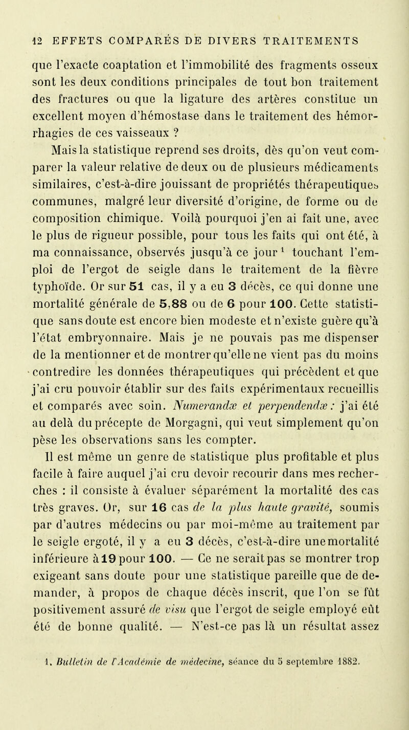 que l'exacte coaptalion et l'immobilité des fragments osseux sont les deux conditions principales de tout bon traitement des fractures ou que la ligature des artères constitue un excellent moyen d'hémostase dans le traitement des hémor- rhagies de ces vaisseaux ? Mais la statistique reprend ses droits, dès qu'on veut com- parer la valeur relative de deux ou de plusieurs médicaments similaires, c'est-à-dire jouissant de propriétés thérapeutique:^ communes, malgré leur diversité d'origine, de forme ou de composition chimique. Yoilà pourquoi j'en ai fait une, avec le plus de rigueur possible, pour tous les faits qui ont été, à ma connaissance, observés jusqu'à ce jour ^ touchant l'em- ploi de l'ergot de seigle dans le traitement de la fièvre typhoïde. Or sur 51 cas, il y a eu 3 décès, ce qui donne une mortalité générale de 5,88 ou de 6 pour 100. Cette statisti- que sans doute est encore bien modeste et n'existe guère qu'à l'état embryonnaire. Mais je ne pouvais pas me dispenser de la mentionner et de montrer qu'elle ne vient pas du moins contredire les données thérapeutiques qui précèdent et que j'ai cru pouvoir établir sur des faits expérimentaux recueillis et comparés avec soin. Nitmerandœ et pe?yendetîdde : j'ai été au delà du précepte de Morgagni, qui veut simplement qu'on pèse les observations sans les compter. 11 est même un genre de statistique plus profitable et plus facile à faire auquel j'ai cru devoir recourir dans mes recher- ches : il consiste à évaluer séparément la mortalité des cas très graves. Or, sur 16 cas de la plus haute gravité, soumis par d'autres médecins ou par moi-même au traitement par le seigle ergoté, il y a eu 3 décès, c'est-à-dire une mortalité inférieure àlOpour 100. — Ce ne serait pas se montrer trop exigeant sans doute pour une statistique pareille que de de- mander, à propos de chaque décès inscrit, que l'on se fût positivement assuré de visu que l'ergot de seigle employé eût été de bonne qualité. — N'est-ce pas là un résultat assez