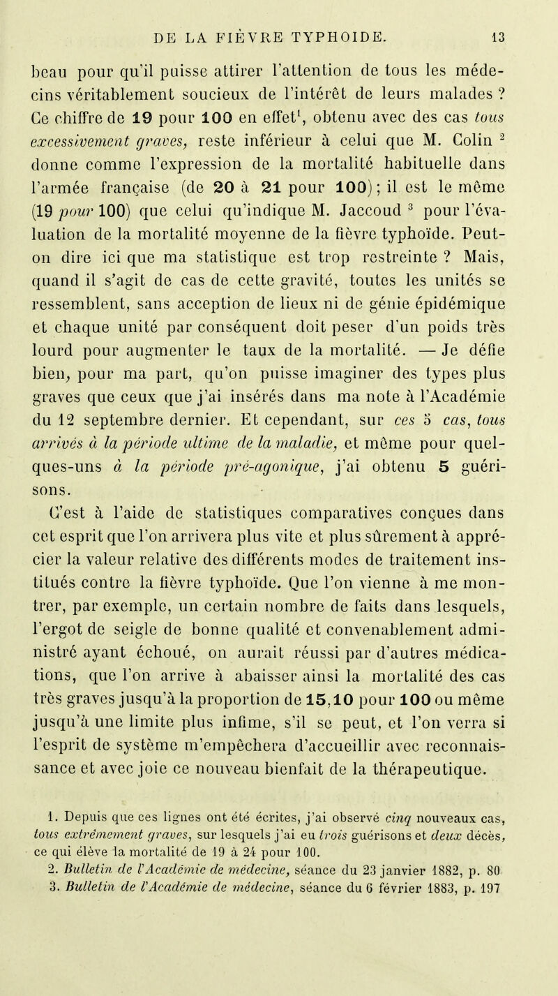 beau pour qu'il puisse attirer l'atlenLion de tous les méde- cins véritablement soucieux de l'intérêt de leurs malades ? Ce chiffre de 19 pour 100 en effets obtenu avec des cas tous excessivement graves, reste inférieur à celui que M. Colin ^ donne comme l'expression de la mortalité habituelle dans l'armée française (de 20 à 21 pour 100) ; il est le même (19 jooM?' 100) que celui qu'indique M. Jaccoud ^ pour l'éva- luation de la mortalité moyenne de la fièvre typhoïde. Peut- on dire ici que ma statistique est trop restreinte ? Mais, quand il s'agit de cas de cette gravité, toutes les unités se ressemblent, sans acception de lieux ni de génie épidémique et chaque unité par conséquent doit peser d'un poids très lourd pour augmenter le taux de la mortalité. — Je défie bien_, pour ma part, qu'on puisse imaginer des types plus graves que ceux que j'ai insérés dans ma note à l'Académie du 12 septembre dernier. Et cependant, sur ces 5 cas, tous arrivés à la période ultime de la maladie, et môme pour quel- ques-uns à la période pré-agonique, j'ai obtenu 5 guéri- sons. C'est à l'aide de statistiques comparatives conçues dans cet esprit que l'on arrivera plus vite et plus sûrement à appré- cier la valeur relative des différents modes de traitement ins- titués contre la fièvre typhoïde. Que l'on vienne à me mon- trer, par exemple, un certain nombre de faits dans lesquels, l'ergot de seigle de bonne qualité et convenablement admi- nistré ayant échoué, on aurait réussi par d'autres médica- tions, que l'on arrive à abaisser ainsi la mortalité des cas très graves jusqu'à la proportion de 15,10 pour 100 ou même jusqu'à une limite plus infime, s'il se peut, et l'on verra si l'esprit de système m'empêchera d'accueillir avec reconnais- sance et avec joie ce nouveau bienfait de la thérapeutique. 1. Depuis que ces lignes ont été écrites, j'ai observé ci7îq nouveaux cas, tous extrêmemeiit graves, sur lesquels j'ai eu trois guérisons et deux décès, ce qui élève la mortalité de 19 à 24 pour 100. 2. Bulletin de l-Académie de médecine, séance du 23 janvier 1882, p. 80 3. Bulletin de f Académie de médecine, séance du 6 février 1883, p. 197
