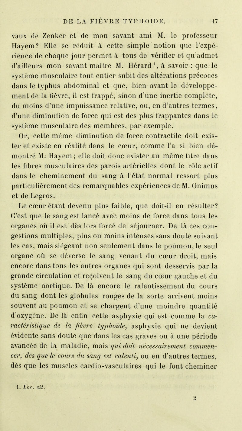 vaux de Zenker et de mon savant ami M. le professeur Hayem? Elle se réduit à cette simple notion que l'expé- rience de chaque jour permet à tous de vérifier et qu'admet d'ailleurs mon savant maître M. Hérard \ à savoir: que le système musculaire tout entier subit des altérations précoces dans le typhus abdominal et que, bien avant le développe- ment de la fièvre, il est frappé, sinon d'une inertie complète, du moins d'une impuissance relative, ou, en d'autres termes, d'une diminution de force qui est des plus frappantes dans le système musculaire des membres, par exemple. Or, cette même diminution de force contractile doit exis- ter et existe en réalité dans le cœur, comme l'a si bien dé- montré M. Hayem ; elle doit donc exister au même titre dans les fibres musculaires des parois artérielles dont le rôle actif dans le cheminement du sang à l'état normal ressort plus particulièrement des remarquables expériences de M. Onimus et de Legros. Le cœur étant devenu plus faible, que doit-il en résulter? C'est que le sang est lancé avec moins de force dans tous les organes oii il est dès lors forcé de séjourner. De là ces con- gestions multiples, plus ou moins intenses sans doute suivant les cas, mais siégeant non seulement dans le poumon, le seul organe oii se déverse le sang venant du cœur droit, mais encore dans tous les autres organes qui sont desservis par la grande circulation et reçoivent le sang du cœur gauche et du système aortique. De là encore le ralentissement du cours du sang dont les globules rouges de la sorte arrivent moins souvent au poumon et se chargent d'une moindre quantité d'oxygène. De là enfin cette asphyxie qui est comme la ca- ractérislique de la fièvre typhoïde, asphyxie qui ne devient évidente sans doute que dans les cas graves ou à une période avancée de la maladie, mais qui doit nécessairement commen- cer, dès que le cours du sang est ralenti, ou en d'autres termes, dès que les muscles cardio-vasculaires qui le font cheminer 1. Loc. cit. 2