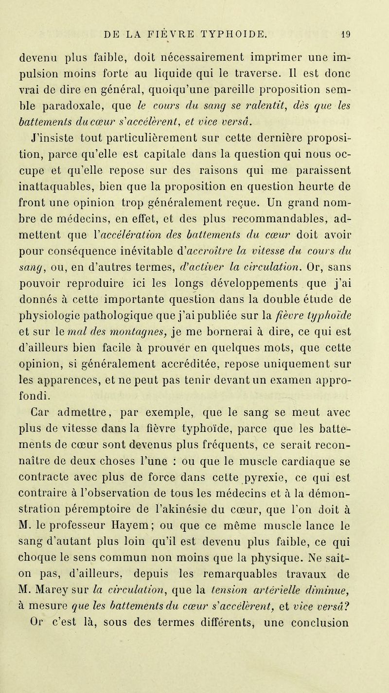 devenu plus faible, doit nécessairement imprimer une im- pulsion moins forte au liquide qui le traverse. Il est donc vrai de dire en général, quoiqu'une pareille proposition sem- ble paradoxale, que le cours du sang se ralentit, dès que les battements du cœur s'accélèrent, et vice versa. J'insiste tout particulièrement sur cette dernière proposi- tion, parce qu'elle est capitale dans la question qui nous oc- cupe et qu'elle repose sur des raisons qui me paraissent inattaquables, bien que la proposition en question heurte de front une opinion trop généralement reçue. Un grand nom- bre de médecins, en effet, et des plus recommandables, ad- mettent que Vaccélération des battements du cœur doit avoir pour conséquence inévitable d'accroître la vitesse du cours du sang, ou, en d'autres termes, cVactiver la circulation. Or, sans pouvoir reproduire ici les longs développements que j'ai donnés à cette importante question dans la double étude de physiologie pathologique que j'ai publiée sur la fièvre typhoïde et sur lemal des montagnes, je me bornerai à dire, ce qui est d'ailleurs bien facile à prouver en quelques mots, que cette opinion, si généralement accréditée, repose uniquement sur les apparences, et ne peut pas tenir devant un examen appro- fondi. Car admettre, par exemple, que le sang se meut avec plus de vitesse dans la fièvre typhoïde, parce que les batte- ments de cœur sont devenus plus fréquents, ce serait recon- naître de deux choses l'une : ou que le muscle cardiaque se contracte avec plus de force dans cette pyrexie, ce qui est contraire à l'observation de tous les médecins et à la démon- stration péremptoire de l'akinésie du cœur, que l'on doit à M. le professeur Hayem; ou que ce même muscle lance le sang d'autant plus loin qu'il est devenu plus faible, ce qui choque le sens commun non moins que la physique. Ne sait- on pas, d'ailleurs, depuis les remarquables travaux de M. Marey sur la circulation, que la tension artérielle diminue, à mesure que les battements du cœur s'accélèrent, et vice versa ? Or c'est là, sous des termes différents, une conclusion