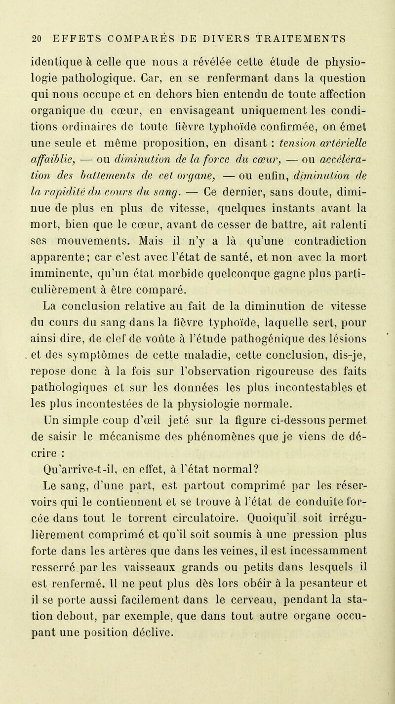 identique à celle que nous a révélée cette étude de physio- logie pathologique. Car, en se renfermant dans la question qui nous occupe et en dehors bien entendu de toute affection organique du cœur, en envisageant uniquement les condi- tions ordinaires de toute fièvre typhoïde confirmée, on émet une seule et même proposition, en disant : tension artérielle affaiblie, — ou diminution de la force du cœur, — ou accéléra- tion des battements de cet organe, — ou enfin, diminution de la rapidité du cours du sang. — Ce dernier, sans doute, dimi- nue de plus en plus de vitesse, quelques instants avant la mort, bien que le cœur, avant de cesser de battre, ait ralenti ses mouvements. Mais il n'y a là qu'une contradiction apparente; car c'est avec l'état de santé, et non avec la mort imminente, qu'un état morbide quelconque gagne plus parti- culièrement à être comparé. La conclusion relative au fait de la diminution de vitesse du cours du sang dans la fièvre typhoïde, laquelle sert, pour ainsi dire, de clef de voûte à l'étude pathogénique des lésions et des symptômes de cette maladie, cette conclusion, dis-je, repose donc à la fois sur l'observation rigoureuse des faits pathologiques et sur les données les plus incontestables et les plus incontestées de la physiologie normale. Un simple coup d'œil jeté sur la figure ci-dessous permet de saisir le mécanisme des phénomènes que je viens de dé- crire : Qu'arrive-t-il, en effet, à l'état normal? Le sang, d'une part, est partout comprimé par les réser- voirs qui le contiennent et se trouve à l'état de conduite for- cée dans tout le torrent circulatoire. Quoiqu'il soit irrégu- lièrement comprimé et qu'il soit soumis à une pression plus forte dans les artères que dans les veines, il est incessamment resserré par les vaisseaux grands ou petits dans lesquels il est renfermé. 11 ne peut plus dès lors obéir à la pesanteur et il se porte aussi facilement dans le cerveau, pendant la sta- tion debout, par exemple, que dans tout autre organe occu- pant une position déclive.