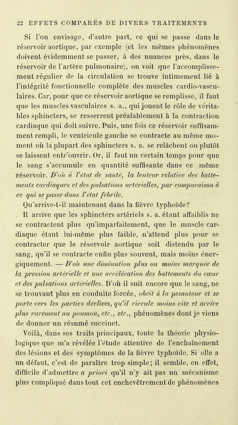 Si l'on envisage, d'autre part, ce qui se passe dans le réservoir aortique, par exemple (et les mêmes phénomènes doivent évidemment se passer, à des nuances près, dans le réservoir de l'artère pulmonaire), on voit que l'accomplisse- ment régulier de la circulation se trouve intimement lié à l'intégrité fonctionnelle complète des muscles cardio-vascu- laires. Car, pour que ce réservoir aortique se remplisse, il faut que les muscles vasculaires s. a., qui jouent le rôle de vérita- bles sphincters, se resserrent préalablement à la contraction cardiaque qui doit suivre. Puis, une fois ce réservoir suffisam- ment rempli, le ventricule gauche se contracte au même mo- ment où la plupart des sphincters s. a. se relâchent ou plutôt se laissent entr'ouvrir. Or, il faut un certain temps pour que le sang s'accumule en quantité suffisante dans ce même réservoir. D'où à Vétat de santé, la lentew relative des batte- ments cardiaques et des pulsations artérielles, par comparaison à ce qui se passe dans Vétat fébrile. Qu'arrive-t-il maintenant dans la fièvre typhoïde? , Il arrive que les sphincters artériels s. a. étant affaiblis ne se contractent plus qu'imparfaitement, que le muscle car- diaque étant lui-même plus faible, n'attend plus pour se contracter que le réservoir aortique soit distendu par le sang', qu'il se contracte enfin plus souvent, mais moins éner- giquement. — JD'où une diminution plus ou moms marquée de la pression artérielle et une accélération des battements du cœur et des pulsations artérielles. D'où il suit encore que le sang, ne se trouvant plus en conduite forcée, obéit à la pesanteur et se porte vers les parties déclives, quil circule moins vite et arrive plus rarement au poumon, etc., etc., phénomènes dont je viens de donner un résumé succinct. Voilà, dans ses traits principaux, toute la théorie physio- logique que m'a révélée l'étude attentive de l'enchaînement des lésions et des symptômes de la fièvre typhoïde. Si elle a un défaut, c'est de paraître trop simple; il semble, en effet, difficile d'admettre a priori qu'il n'y ait pas un mécanisme plus compliqué dans tout cet enchevêtrement de phénomènes
