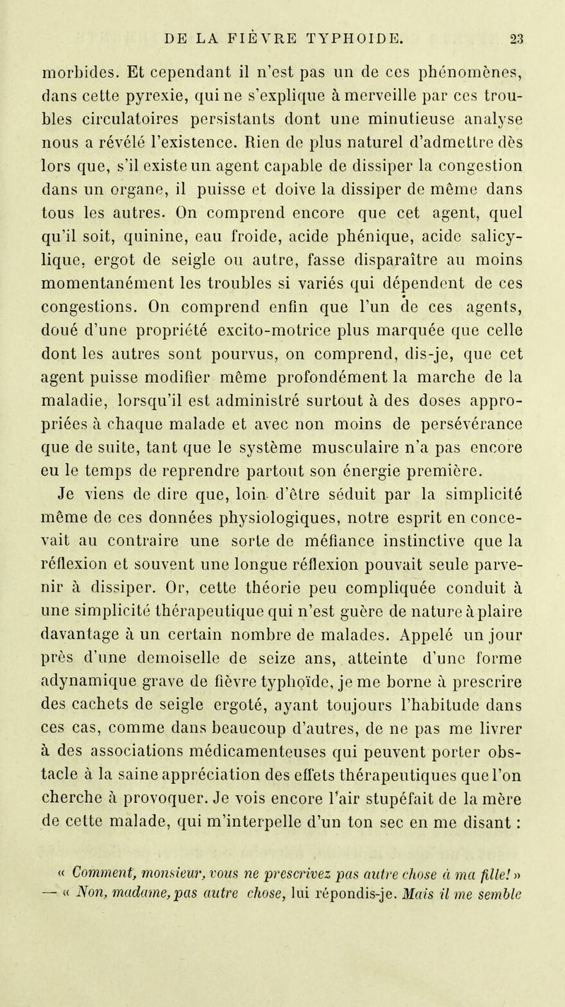morbides. Et cependant il n'est pas un de ces phénomènes, dans cette pyrexie, qui ne s'explique à merveille par ces trou- bles circulatoires persistants dont une minutieuse analyse nous a révélé l'existence. Rien de plus naturel d'admettre dès lors que, s'il existe un agent capable de dissiper la congestion dans un organe, il puisse et doive la dissiper de même dans tous les autres. On comprend encore que cet agent, quel qu'il soit, quinine, eau froide, acide phénique, acide salicy- lique, ergot de seigle ou autre, fasse disparaître au moins momentanément les troubles si variés qui dépendent de ces congestions. On comprend enfin que l'un de ces agents, doué d'une propriété excito-motrice plus marquée que celle dont les autres sont pourvus, on comprend, dis-je, que cet agent puisse modifier même profondément la marche de la maladie, lorsqu'il est administré surtout à des doses appro- priées à chaque malade et avec non moins de persévérance que de suite, tant que le système musculaire n'a pas encore eu le temps de reprendre partout son énergie première. Je viens de dire que, loin d'être séduit par la simplicité même de ces données physiologiques, notre esprit en conce- vait au contraire une sorte de méfiance instinctive que la réflexion et souvent une longue réflexion pouvait seule parve- nir à dissiper. Or, cette théorie peu compliquée conduit à une simplicité thérapeutique qui n'est guère de nature à plaire davantage à un certain nombre de malades. Appelé un jour près d'une demoiselle de seize ans, atteinte d'une forme adynamique grave de fièvre typhoïde, je me borne à prescrire des cachets de seigle ergoté, ayant toujours l'habitude dans ces cas, comme dans beaucoup d'autres, de ne pas me livrer à des associations médicamenteuses qui peuvent porter obs- tacle à la saine appréciation des effets thérapeutiques que l'on cherche à provoquer. Je vois encore l'air stupéfait de la mère de cette malade, qui m'interpelle d'un ton sec en me disant : « Comment, momieur, vous ne prescrivez pas autre chose à ma fille! )y — « Non, madame,pas autre chose, lui répondis-je. Mais il me semble
