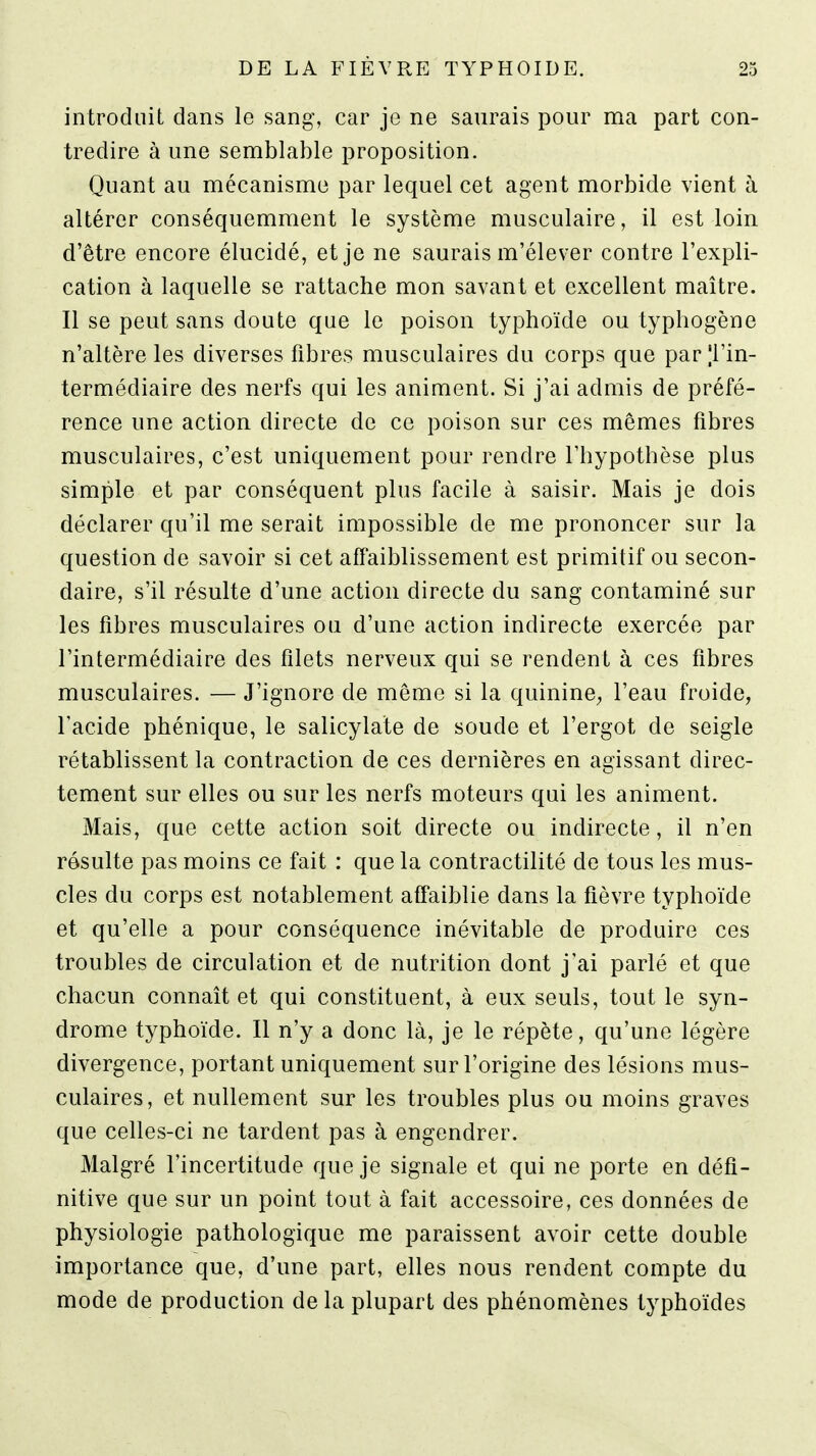 introduit dans le sang, car je ne saurais pour ma part con- tredire à une semblable proposition. Quant au mécanisme par lequel cet agent morbide vient à altérer conséquemment le système musculaire, il est loin d'être encore élucidé, et je ne saurais m'élever contre l'expli- cation à laquelle se rattache mon savant et excellent maître. Il se peut sans doute que le poison typhoïde ou typhogène n'altère les diverses fibres musculaires du corps que par Tin- termédiaire des nerfs qui les animent. Si j'ai admis de préfé- rence une action directe de ce poison sur ces mêmes fibres musculaires, c'est uniquement pour rendre l'hypothèse plus simple et par conséquent plus facile à saisir. Mais je dois déclarer qu'il me serait impossible de me prononcer sur la question de savoir si cet affaiblissement est primitif ou secon- daire, s'il résulte d'une action directe du sang contaminé sur les fibres musculaires ou d'une action indirecte exercée par l'intermédiaire des filets nerveux qui se rendent à ces fibres musculaires. — J'ignore de même si la quinine^ l'eau froide, l'acide phénique, le salicylate de soude et l'ergot de seigle rétablissent la contraction de ces dernières en agissant direc- tement sur elles ou sur les nerfs moteurs qui les animent. Mais, que cette action soit directe ou indirecte, il n'en résulte pas moins ce fait : que la contractilité de tous les mus- cles du corps est notablement affaiblie dans la fièvre typhoïde et qu'elle a pour conséquence inévitable de produire ces troubles de circulation et de nutrition dont j'ai parlé et que chacun connaît et qui constituent, à eux seuls, tout le syn- drome typhoïde. Il n'y a donc là, je le répète, qu'une légère divergence, portant uniquement sur l'origine des lésions mus- culaires, et nullement sur les troubles plus ou moins graves que celles-ci ne tardent pas à engendrer. Malgré l'incertitude que je signale et qui ne porte en défi- nitive que sur un point tout à fait accessoire, ces données de physiologie pathologique me paraissent avoir cette double importance que, d'une part, elles nous rendent compte du mode de production de la plupart des phénomènes typhoïdes