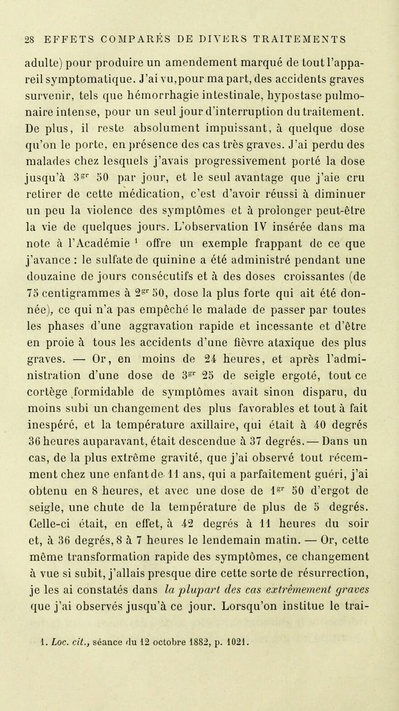 adulte) pour produire un amendement marqué de tout l'appa- reil symptomatique. J'ai vu,pour ma part, des accidents graves survenir, tels que hémorrhagie intestinale, hypostase pulmo- naire intense, pour un seul jour d'interruption dutraitement. De plus, il reste absolument impuissant, à quelque dose qu'on le porte, en présence des cas très graves. J'ai perdu des malades chez lesquels j'avais progressivement porté la dose jusqu'à 3°'' 50 par jour, et le seul avantage que j'aie cru retirer de cette médication, c'est d'avoir réussi à diminuer un peu la violence des symptômes et à prolonger peut-être la vie de quelques jours. L'observation IV insérée dans ma note à l'Académie ^ offre un exemple frappant de ce que j'avance : le sulfate de quinine a été administré pendant une douzaine de jours consécutifs et à des doses croissantes (de 75 centigrammes à 2s^50, dose la plus forte qui ait été don- née), ce qui n'a pas empêché le malade de passer par toutes les phases d'une aggravation rapide et incessante et d'être en proie à tous les accidents d'une fièvre ataxique des plus graves. — Or, en moins de 24 heures, et après l'admi- nistration d'une dose de S- 25 de seigle ergoté, tout ce cortège formidable de symptômes avait sinon disparu, du moins subi un changement des plus favorables et tout à fait inespéré, et la température axillaire, qui était à 40 degrés 36 heures auparavant, était descendue à 37 degrés. — Dans un cas, de la plus extrême gravité, que j'ai observé tout récem- ment chez une enfant de 11 ans, qui a parfaitement guéri, j'ai obtenu en 8 heures, et avec une dose de 1»'' 50 d'ergot de seigle, une chute de la température de plus de 5 degrés. Celle-ci était, en effet, à 42 degrés à 11 heures du soir et, à 36 degrés, 8 à 7 heures le lendemain matin. — Or, cette même transformation rapide des symptômes, ce changement à vue si subit, j'allais presque dire cette sorte de résurrection, je les ai constatés dans la plupart des cas extrêmement graves que j'ai observés jusqu'à ce jour. Lorsqu'on institue le trai-