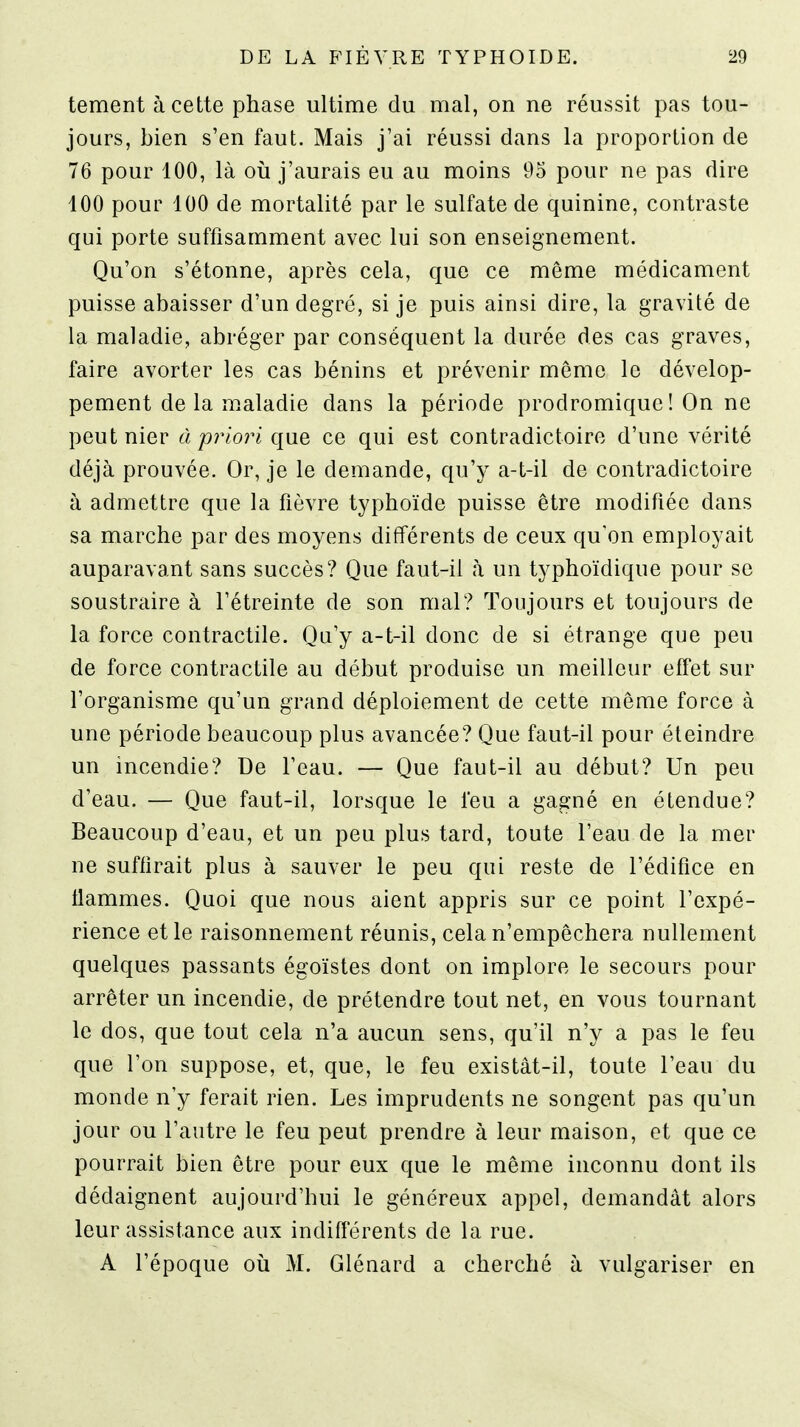 tement à cette phase ultime du mal, on ne réussit pas tou- jours, bien s'en faut. Mais j'ai réussi dans la proportion de 76 pour 100, là où j'aurais eu au moins 95 pour ne pas dire 100 pour 100 de mortalité par le sulfate de quinine, contraste qui porte suffisamment avec lui son enseignement. Qu'on s'étonne, après cela, que ce même médicament puisse abaisser d'un degré, si je puis ainsi dire, la gravité de la maladie, abréger par conséquent la durée des cas graves, faire avorter les cas bénins et prévenir même le dévelop- pement delà maladie dans la période prodromique! On ne peut nier à prlo?'i que ce qui est contradictoire d'une vérité déjà prouvée. Or, je le demande, qu'y a-t-il de contradictoire à admettre que la fièvre typhoïde puisse être modifiée dans sa marche par des moyens différents de ceux qu'on employait auparavant sans succès? Que faut-il à un typhoïdique pour se soustraire à l'étreinte de son mal? Toujours et toujours de la force contractile. Qu'y a-t-il donc de si étrange que peu de force contractile au début produise un meilleur effet sur l'organisme qu'un grand déploiement de cette môme force à une période beaucoup plus avancée? Que faut-il pour éteindre un incendie? De l'eau. — Que faut-il au début? Un peu d'eau. — Que faut-il, lorsque le l'eu a gagné en étendue? Beaucoup d'eau, et un peu plus tard, toute l'eau de la mer ne suffirait plus à sauver le peu qui reste de l'édifice en flammes. Quoi que nous aient appris sur ce point l'expé- rience et le raisonnement réunis, cela n'empêchera nullement quelques passants égoïstes dont on implore le secours pour arrêter un incendie, de prétendre tout net, en vous tournant le dos, que tout cela n'a aucun sens, qu'il n'y a pas le feu que l'on suppose, et, que, le feu existât-il, toute l'eau du monde n'y ferait rien. Les imprudents ne songent pas qu'un jour ou l'autre le feu peut prendre à leur maison, et que ce pourrait bien être pour eux que le même inconnu dont ils dédaignent aujourd'hui le généreux appel, demandât alors leur assistance aux indifférents de la rue. A l'époque où M. Glénard a cherché à vulgariser en